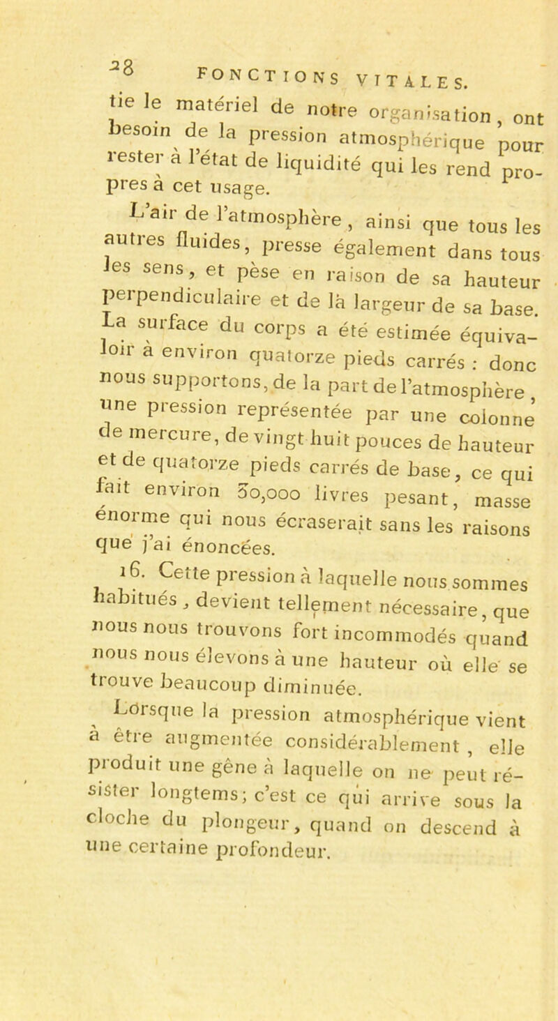 lie le matériel de notre organisation , ont besom delà pression atmosphérique pour leste, a 1 état de liquidité qui les rend pro- près a cet usage. L’air de ]’atmosphère, ainsi que tous les auties fluides, presse également dans tous les sens, et pèse en raison de sa hauteur perpendiculaire et de là largeur de sa base. La surface du corps a été estimée équiva- loir a environ quatorze pieds carrés : donc nous supportons, de la part de l’atmosphère nne pression représentée par une colonne de mercure, de vingt huit pouces de hauteur et de quatorze pieds carrés de base, ce qui lmt environ 00,000 livres pesant, masse énorme qui nous écraserait sans les raisons flué j ai énoncées. 16. Cette pression à laquelle nous sommes îabitues , devient tellement nécessaire, que nous nous trouvons fort incommodés quand nous nous élevons à une hauteur où elle se tiouve beaucoup diminuée. Lorsque la pression atmosphérique vient à être augmentée considérablement , elle produit une gêne à laquelle on ne peut ré- sister longtems; c’est ce qui arrive sous la cloche du plongeur, quand on descend à une certaine profondeur.