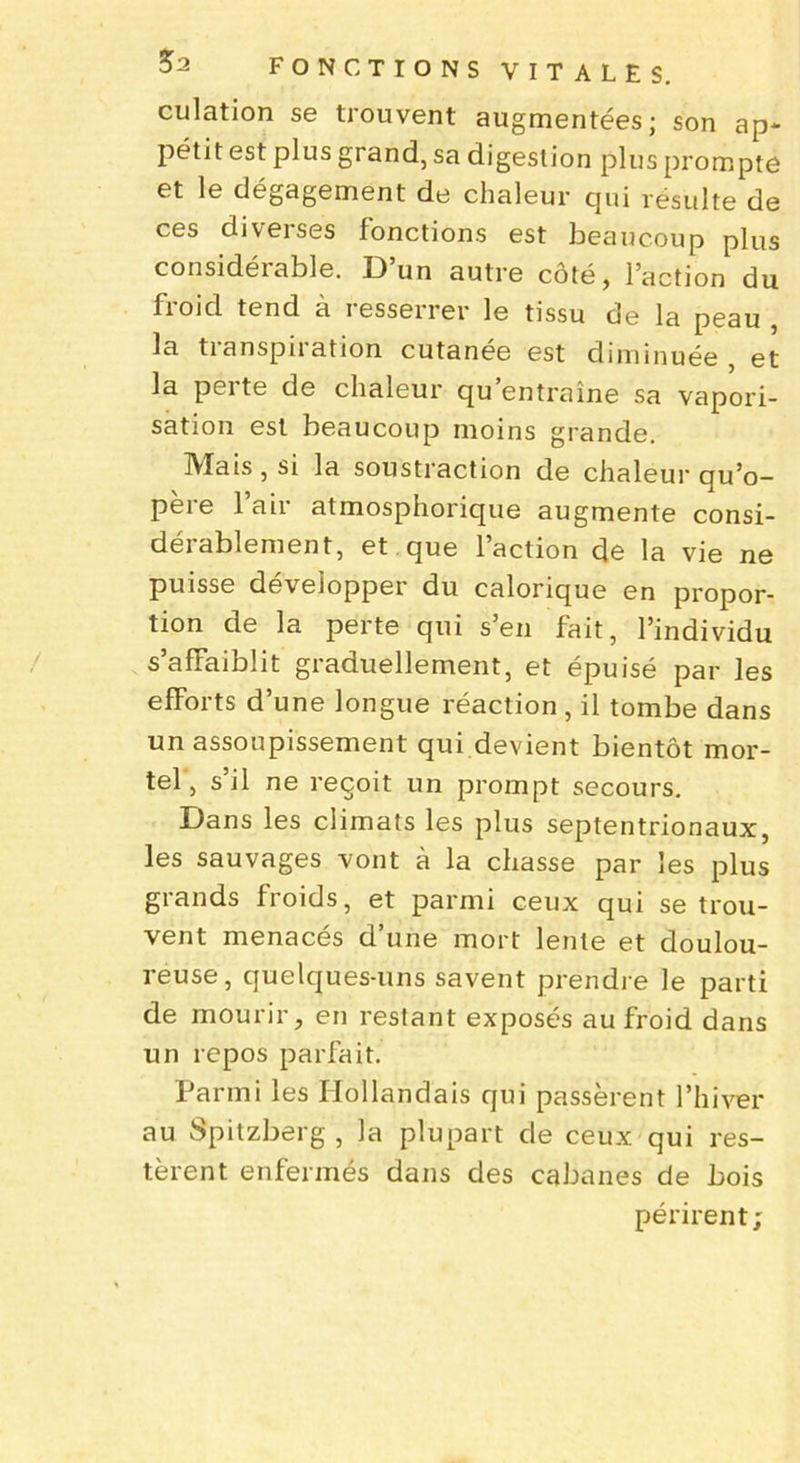 culation se trouvent augmentées; son ap- pétit est plus grand, sa digestion plus prompte et le dégagement de chaleur qui résulte de ces diverses fonctions est beaucoup plus considéiable. 13 un autre côté, l’action du froid tend à resserrer le tissu de la peau , la tianspiiation cutanee est diminuée et la pei te de chaleur qu entraîne sa vapori- sation est beaucoup moins grande. Mais, si la soustraction de chaleur qu’o- père l’air atmosphorique augmente consi- dérablement, et que l’action de la vie ne puisse développer du calorique en propor- tion de la perte qui s’en fait, l’individu s’affaiblit graduellement, et épuisé par les efforts d’une longue réaction , il tombe dans un assoupissement qui devient bientôt mor- tel , s’il ne reçoit un prompt secours. Dans les climats les plus septentrionaux, les sauvages vont à la chasse par les plus grands froids, et parmi ceux qui se trou- vent menacés d’une mort lente et doulou- reuse, quelques-uns savent prendre le parti de mourir, en restant exposés au froid dans un repos parfait. Parmi les Hollandais qui passèrent l’hiver au Spitzberg , la plupart de ceux qui res- tèrent enfermés dans des cabanes de bois périrent;