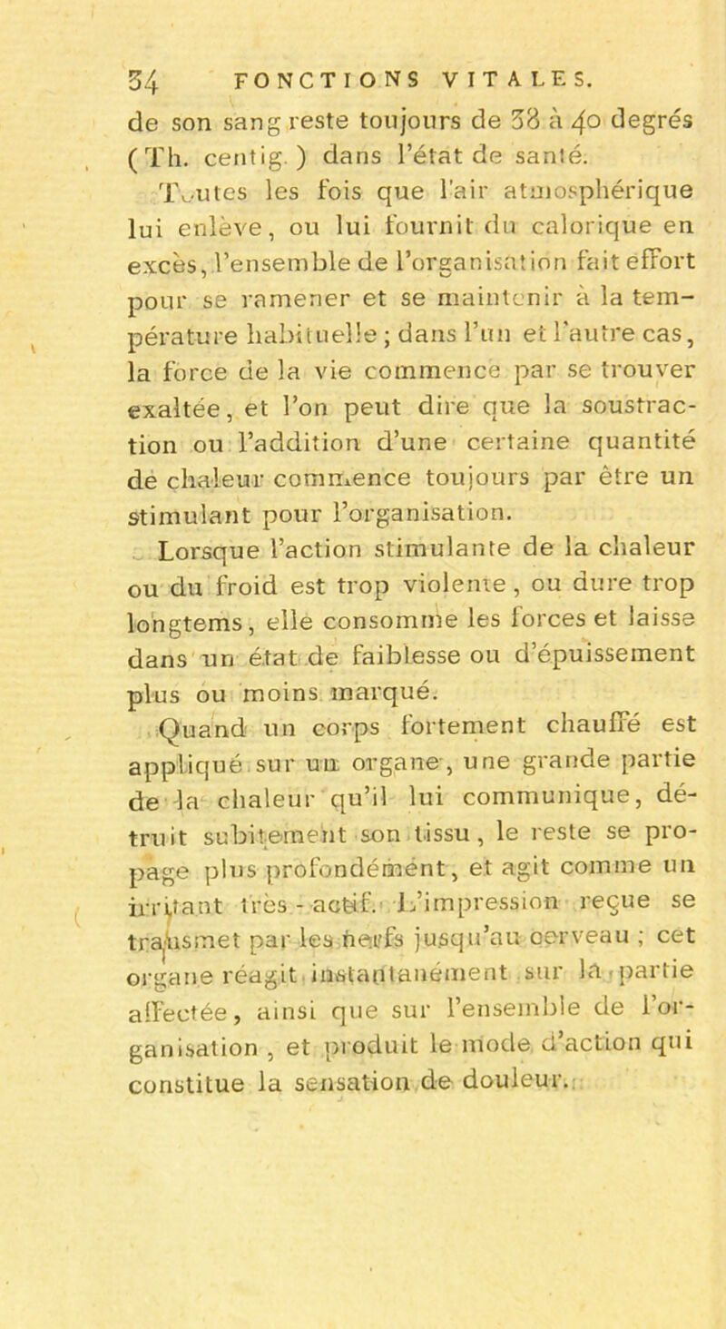 de son sang reste toujours de 33 à 4° degrés (Th. centig. ) dans l’état de sanié. Toutes les fois que l’air atmosphérique lui enlève, ou lui fournit du calorique en excès, l’ensemble de l’organisation fait effort pour se ramener et se maintenir à la tem- pérature habituelle ; dans l’un et l’autre cas, la force de la vie commence par se trouver exaltée, et l’on peut dire que la soustrac- tion ou l’addition d’une certaine quantité de chaleur commence toujours par être un stimulant pour l’organisation. Lorsque l’action stimulante de la chaleur ou du froid est trop violente, ou dure trop longtems, elle consomme les forces et laisse dans un état de faiblesse ou d’épuissement plus ou moins marqué. Quand un corps fortement chauffé est appliqué sur un organe, une grande partie de la chaleur qu’il lui communique, dé- truit subitement son tissu, le reste se pro- page plus profondément, et agit comme un irritant très - actif. L’impression reçue se trahis met par les nerfs jusqu’au oerveau ; cet organe réagit instantanément sur la ■partie alfectée, ainsi que sur l’ensemble de l’or- ganisation , et produit le mode, d action qui constitue la sensation de douleur.