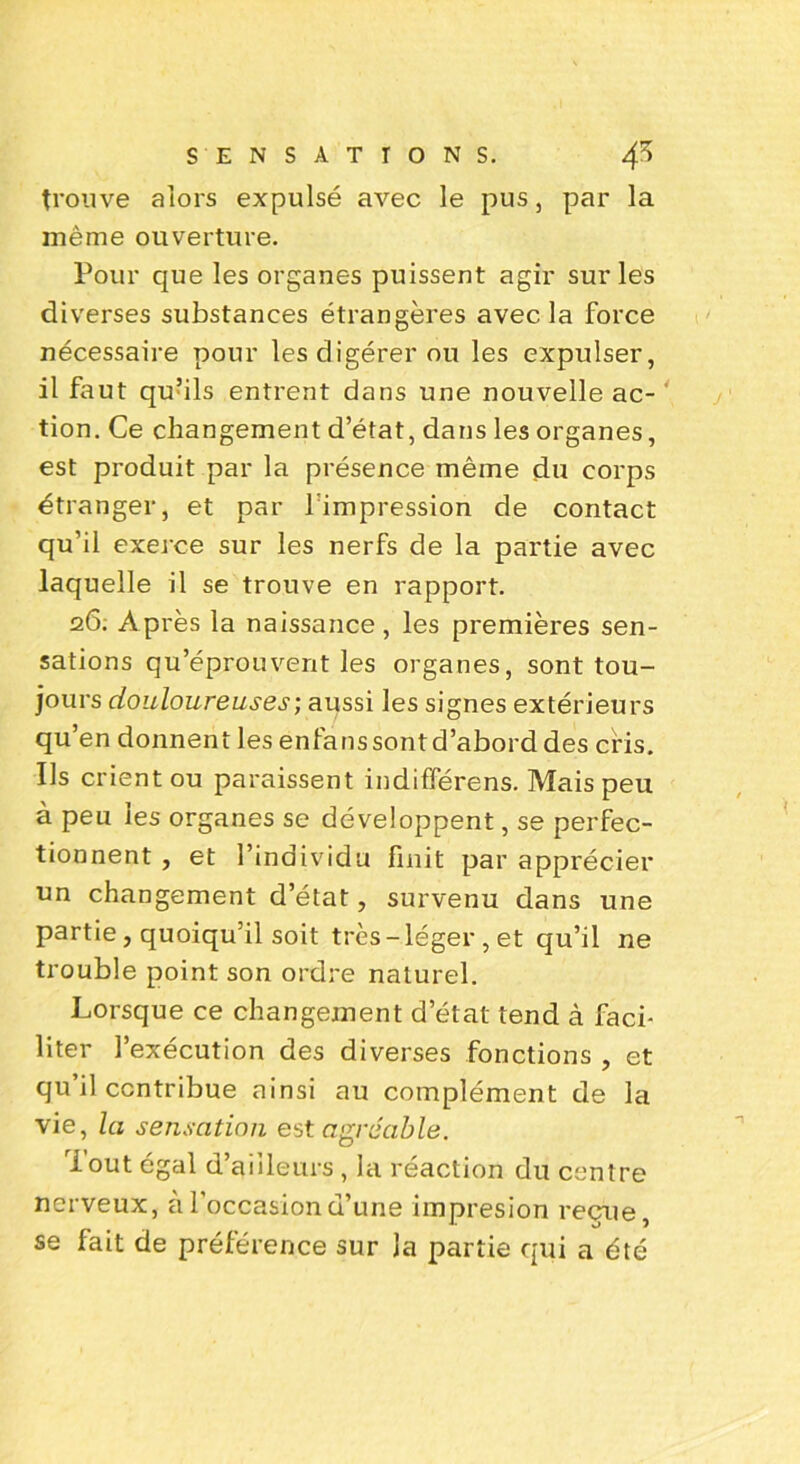 trouve alors expulsé avec le pus, par la même ouverture. Pour que les organes puissent agir sur les diverses substances étrangères avec la force nécessaire pour les digérer ou les expulser, il faut qufils entrent dans une nouvelle ac- tion. Ce changement d’état, dans les organes, est produit par la présence même du corps étranger, et par limpression de contact qu’il exerce sur les nerfs de la partie avec laquelle il se trouve en rapport. 26. Après la naissance, les premières sen- sations qu’éprouvent les organes, sont tou- jours douloureuses; aussi les signes extérieurs qu’en donnent les enfanssontd’abord des cris. Us crient ou paraissent indifférens. Mais peu à peu les organes se développent, se perfec- tionnent , et l’individu finit par apprécier un changement d’état, survenu dans une partie, quoiqu’il soit très-léger, et qu’il ne trouble point son ordre naturel. Lorsque ce changement d’état tend à faci- liter l’exécution des diverses fonctions , et qu il contribue ainsi au complément de la vie, la sensation est agréable. Tout égal d’aiileurs , la réaction du centre nerveux, à l’occasion d’une impresion reçue, se fait de préférence sur la partie qui a été