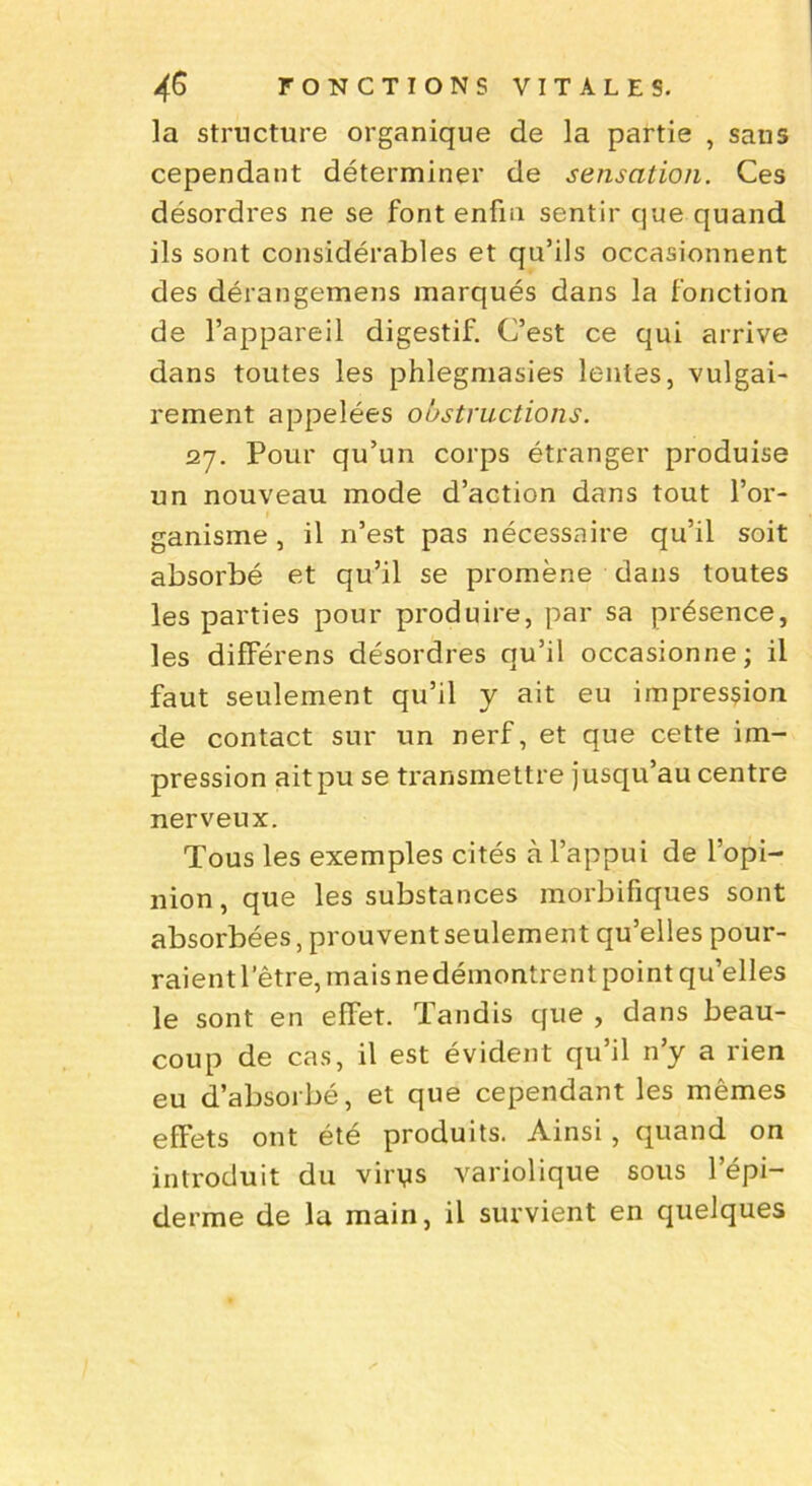 la structure organique de la partie , sans cependant déterminer de sensation. Ces désordres ne se font enfin sentir que quand ils sont considérables et qu’ils occasionnent des dérangemens marqués dans la fonction de l’appareil digestif. C’est ce qui arrive dans toutes les phlegmasies lentes, vulgai- rement appelées obstructions. 27. Pour qu’un corps étranger produise un nouveau mode d’action dans tout l’or- ganisme , il n’est pas nécessaire qu’il soit absorbé et qu’il se promène dans toutes les parties pour produire, par sa présence, les différens désordres qu’il occasionne; il faut seulement qu’il y ait eu impression de contact sur un nerf, et que cette im- pression ait pu se transmettre jusqu’au centre nerveux. Tous les exemples cités à l’appui de l’opi- nion , que les substances morbifiques sont absorbées, prouvent seulement qu’elles pour- raient letre, mais nedéinontrent point qu’elles le sont en effet. Tandis que , dans beau- coup de cas, il est évident qu’il n’y a rien eu d’absorbé, et que cependant les mêmes efFets ont été produits. Ainsi, quand on introduit du virys variolique sous l’épi- derme de la main, il survient en quelques