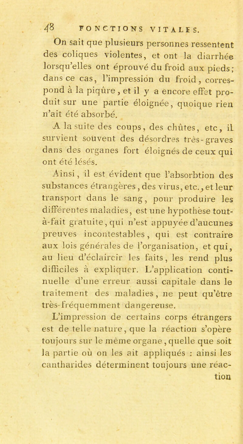 On sait que plusieurs personnes ressentent des coliques violentes, et ont la diarrhée lorsqu’elles ont éprouvé du froid aux pieds; dans ce cas, l’impression du froid, corres- pond à la piqûre, et il y a encore effet pro- duit sur une partie éloignée, quoique rien, n’ait été absorbé. A la suite des coups, des chûtes, etc, iL survient souvent des désordres très-graves dans des organes fort éloignés de ceux qui ont été lésés. Ainsi, il est évident que l’absorbtion des substances étrangères , des virus, etc., et leur transport dans le sang, pour produire les différentes maladies, est une hypothèse tout- à-fait gratuite, qui n’est appuyée d’aucunes preuves incontestables, qui est contraire aux lois générales de l’organisation, et qui, au lieu d’éclaircir les faits, les rend plus difficiles à expliquer. L’application conti- nuelle d’une erreur aussi capitale dans le traitement des maladies, ne peut qu’être très-fréquemment dangereuse. L’impression de certains corps étrangers est de telle nature, que la réaction s’opère toujours sur le même organe, quelle que soit la partie où on les ait appliqués : ainsi les cantharides déterminent toujours une réac- tion