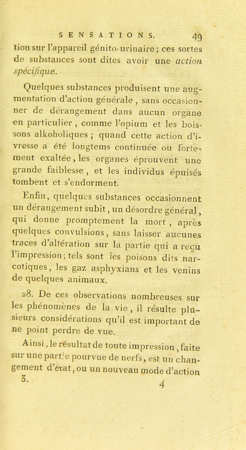 tion sur l’appareil génito-urinaire; ces sortes de substances sont dites avoir une action spécifique. Quelques substances produisent une aug- mentation d’action générale, sans occasion- ner de dérangement dans aucun organe en particulier, comme l’opium et les bois- sons alkoholiques ; quand cette action d’i- vresse a été longtems continuée ou forte- ment exaltée, les organes éprouvent une grande faiblesse , et les individus épuisés tombent et s’endorment. Enfin, quelques substances occasionnent un dérangement subit, un désordre général, qui donne promptement la mort , après quelques convulsions, sans laisser aucunes tiaces d altération sur la partie qui a reçu 1 impression; tels sont les poisons dits nar- cotiques, les gaz asphyxians et les venins de quelques animaux. 28. De ces observations nombreuses sur les phénomènes de la vie, il résulte plu- sieurs considérations qu’il est important de ne point perdre de vue. A insi, le résultat de toute impression , faite sur une partre pourvue de nerfs, est un chan- gement d’état, ou un nouveau mode d’action 3' 4