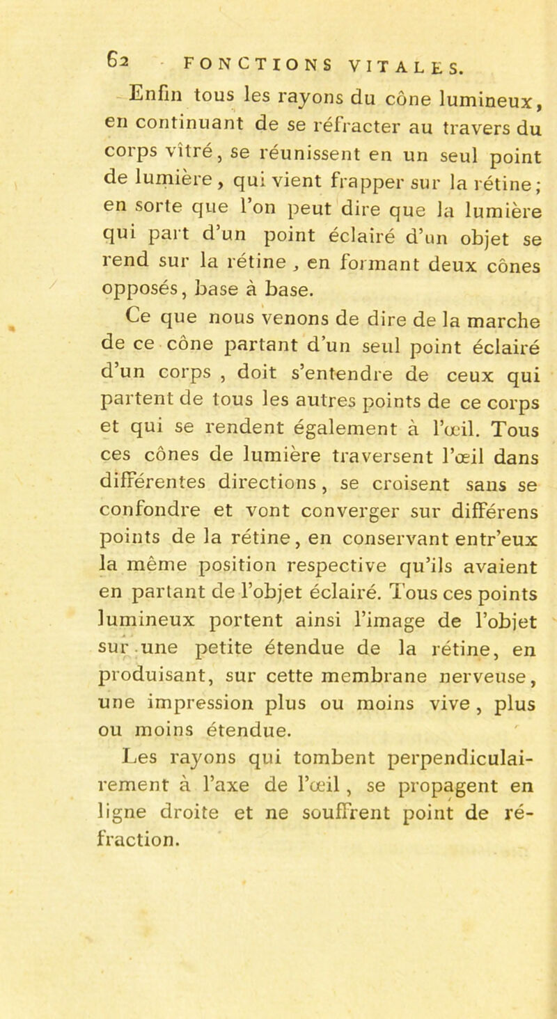 Enfin tous les rayons du cône lumineux, en continuant de se réfracter au travers du corps vitré, se réunissent en un seul point de lumière , qui vient frapper sur la rétine; en sorte que 1 on peut dire que la lumière qui part d’un point éclairé d’un objet se rend sur la rétine , en formant deux cônes opposés, base à base. Ce que nous venons de dire de la marche de ce cône partant d’un seul point éclairé d’un corps , doit s’entendre de ceux qui partent de tous les autres points de ce corps et qui se rendent également à l’œil. Tous ces cônes de lumière traversent l’œil dans différentes directions, se croisent sans se confondre et vont converger sur différens points de la rétine, en conservant entr’eux la même position respective qu’ils avaient en partant de l’objet éclairé. Tous ces points lumineux portent ainsi l’image de l’objet sur une petite étendue de la rétine, en produisant, sur cette membrane nerveuse, une impression plus ou moins vive , plus ou moins étendue. Les rayons qui tombent perpendiculai- rement à l’axe de l’œil, se propagent en ligne droite et ne souffrent point de ré- fraction.