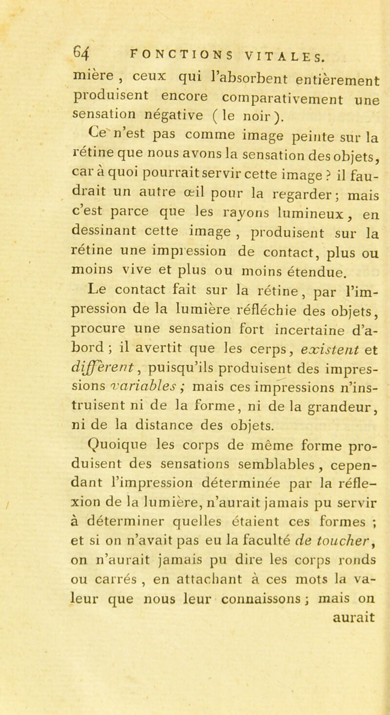 mière , ceux qui l’absorbent entièrement produisent encore comparativement une sensation négative (le noir). Ce n’est pas comme image peinte sur la rétine que nous avons la sensation des objets, car à quoi pourrait servir cette image ? il fau- drait un autre œil pour la regarder; mais c’est parce que les rayons lumineux, en dessinant cette image , produisent sur la rétine une impression de contact, plus ou moins vive et plus ou moins étendue. Le contact fait sur la rétine, par l’im- pression de la lumière réfléchie des objets, procure une sensation fort incertaine d’a- bord ; il avertit que les cerps, existent et different, puisqu’ils produisent des impres- sions variables ; mais ces impressions n’ins- truisent ni de la forme, ni de la grandeur, ni de la distance des objets. Quoique les corps de même forme pro- duisent des sensations semblables , cepen- dant l’impression déterminée par la réfle- xion de la lumière, n’aurait jamais pu servir à déterminer quelles étaient ces formes ; et si on n’avait pas eu la faculté de toucher, on n’aurait jamais pu dire les corps ronds ou carrés , en attachant à ces mots la va- leur que nous leur connaissons ; mais on aurait