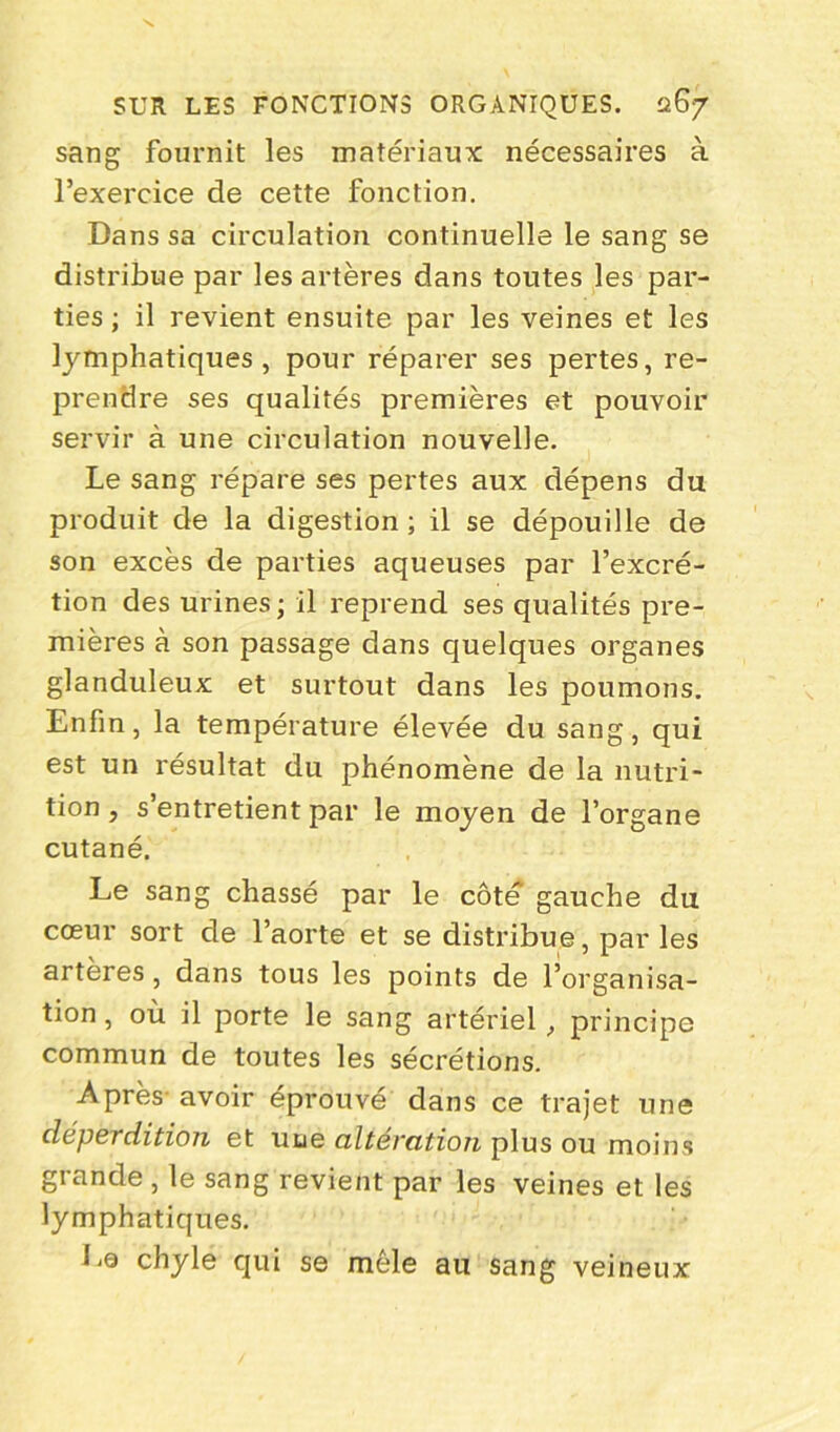 sang fournit les matériaux nécessaires à l’exercice de cette fonction. Dans sa circulation continuelle le sang se distribue par les artères dans toutes les par- ties ; il revient ensuite par les veines et les lymphatiques, pour réparer ses pertes, re- prendre ses qualités premières et pouvoir servir à une circulation nouvelle. Le sang répare ses pertes aux dépens du produit de la digestion ; il se dépouille de son excès de parties aqueuses par l’excré- tion des urines ; il reprend ses qualités pre- mières à son passage dans quelques organes glanduleux et surtout dans les poumons. Enfin, la température élevée du sang, qui est un résultat du phénomène de la nutri- tion , s’entretient par le moyen de l’organe cutané. Le sang chassé par le côté’ gauche du cœur sort de l’aorte et se distribue, par les artères, dans tous les points de l’organisa- tion , où il porte le sang artériel, principe commun de toutes les sécrétions. Après' avoir éprouvé dans ce trajet une déperdition et une altération plus ou moins grande , le sang revient par les veines et les lymphatiques. La chyle qui se mêle au sang veineux