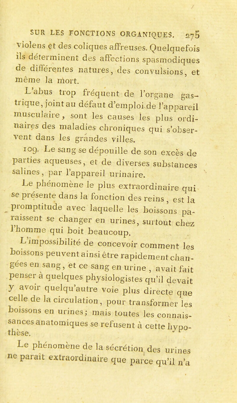 violens et des coliques affreuses. Quelquefois ils déteiminent des affections spasmodiques de dilférentes natures, des convulsions, et même la mort. L abus trop fréquent de l’organe gas- trique, joint au défaut d’emplof de l’appareil musculaire, sont les causes les plus ordi- naires des maladies chroniques qui s’obser- vent dans les grandes villes. 109. Le sang se dépouille de son excès de parties aqueuses, et de diverses substances salines, par l’appareil urinaire. Le phénomène le plus extraordinaire qui se présente dans la fonction des reins , est la promptitude avec laquelle les boissons pa- raissent se changer en urines, surtout chez l’homme qui boit beaucoup. L impossibilité de concevoir comment les boissons peuvent ainsi être rapidement chan- gees en sang, et ce sang en urine , avait fait penser à quelques physiologistes qu’il devait y avoir quelqu’autre voie plus directe que celle de la circulation , pour transformer les boissons en urines; mais toutes les connais- sances anatomiques se refusent à cette hypo- thèse. J 1 Le phénomène de la sécrétion des urines ne pat ait extraordinaire que parce qu’il n’a