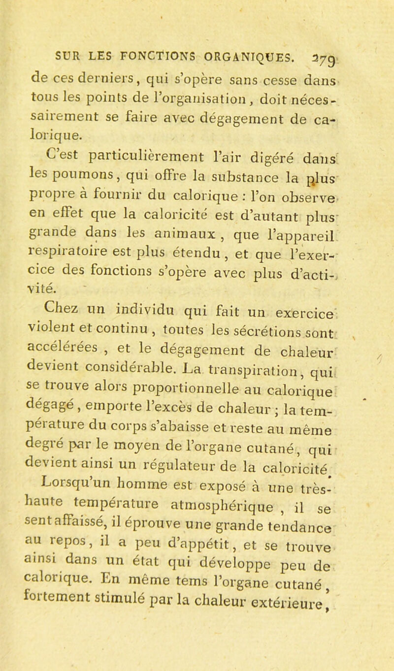 de ces derniers, qui s’opère sans cesse dans tous les points de l’organisation, doit néces- sairement se faire avec dégagement de ca- lorique. C est particulièrement l’air digéré dans les poumons, qui offre la substance la plus piopie à fournir du calorique l’on observe en effet que la caloricité est d’autant plus grande dans les animaux , que l’appareil respiratoire est plus étendu , et que l’exer- cice des fonctions s’opère avec plus d’acti- vité. Chez un individu qui fait un exercice violent et continu , toutes les sécrétions sont accélérées , et le dégagement de chaleur devient considérable. La transpiration, qui se trouve alors proportionnelle au calorique dégagé , emporte l’excès de chaleur ; la tem- pérature du corps s’abaisse et reste au même degré par le moyen de l’organe cutané, qui devient ainsi un régulateur de la caloricité Lorsqu’un homme est exposé à une très- haute température atmosphérique , il se sentaffaissé, il éprouve une grande tendance au repos, il a peu d’appétit, et se trouve ainsi dans un état qui développe peu de caloiique. En même tems l’organe cutané, fortement stimulé par la chaleur extérieure’