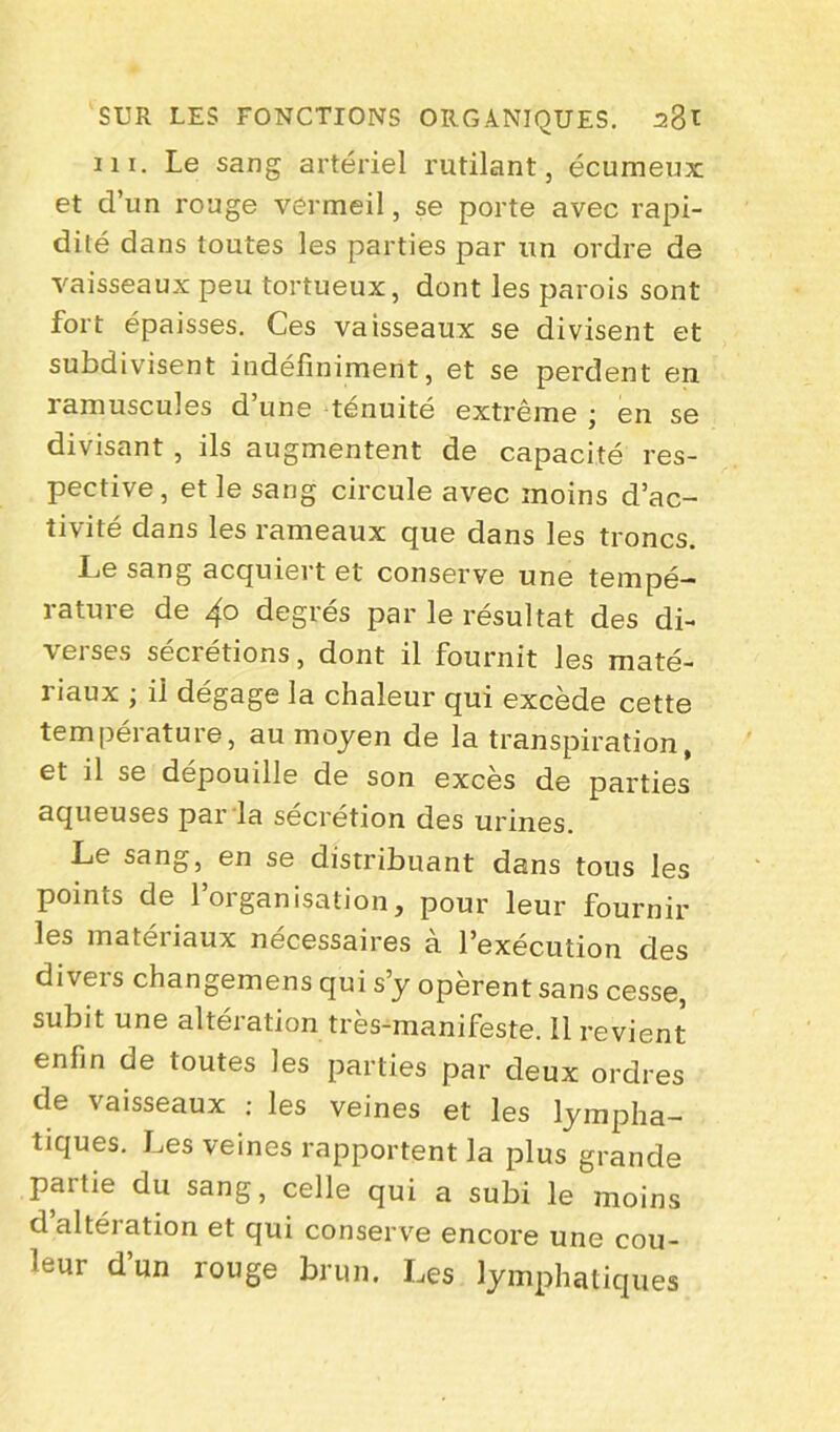 m. Le sang artériel rutilant, écumeux et d’un rouge vermeil, se porte avec rapi- dité dans toutes les parties par un ordre de vaisseaux peu tortueux, dont les parois sont fort épaisses. Ces vaisseaux se divisent et subdivisent indéfiniment, et se perdent en ramuscules d’une ténuité extrême ; en se divisant , ils augmentent de capacité res- pective, et le sang circule avec moins d’ac- tivité dans les rameaux que dans les troncs. Le sang acquiert et conserve une tempé- rature de 4° degrés par le résultat des di- verses sécrétions, dont il fournit les maté- riaux ; il dégage la chaleur qui excède cette température, au moyen de la transpiration, et il se dépouille de son excès de parties aqueuses par la sécrétion des urines. Le sang, en se distribuant dans tous les points de l’organisation, pour leur fournir les matériaux nécessaires à l’exécution des divers changemens qui s’y opèrent sans cesse, subit une altération très-manifeste. 11 revient enfin de toutes les parties par deux ordres de vaisseaux : les veines et les lympha- tiques. Les veines rapportent la plus grande partie du sang, celle qui a subi le moins d’altération et qui conserve encore une cou- leur d’un rouge brun. Les lymphatiques