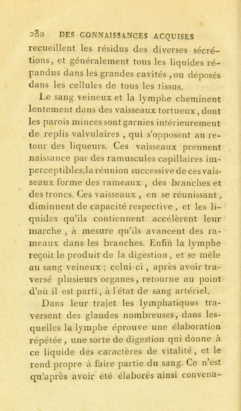 recueillent les résidus des diverses sécré- tions, et généralement tous les liquides ré- pandus dans les grandes cavités , ou déposés dans les cellules de tous les tissus. Le sang veineux et la lymphe cheminent lentement dans des vaisseaux tortueux, dont les parois minces sont garnies intérieurement de replis valvulaires , qui s’opposent au re- tour des liqueurs. Ces vaisseaux prennent naissance par des ramuscules capillaires im- perceptibles;la réunion successive de ces vais- seaux forme des rameaux , des branches et des troncs. Ces vaisseaux , en se réunissant, diminuent de capacité respective , et les li- quides qu’ils contiennent accélèrent leur marche , à mesure qu’ils avancent des ra- meaux dans les branches. Enfin la lymphe reçoit le produit de la digestion , et se mêle au sang veineux ; celui-ci , après avoir tra- versé plusieurs organes, retourne au point d’où il est parti, à létat de sang artériel. Dans leur trajet les Emphatiques tra- versent des glandes nombreuses, dans les- quelles la lymphe éprouve une élaboration répétée, une sorte de digestion qui donne à ce liquide des caractères de vitalité, et le rend propre à faire partie du sang. Ce n’est qu’après avoir été élaborés ainsi convena-