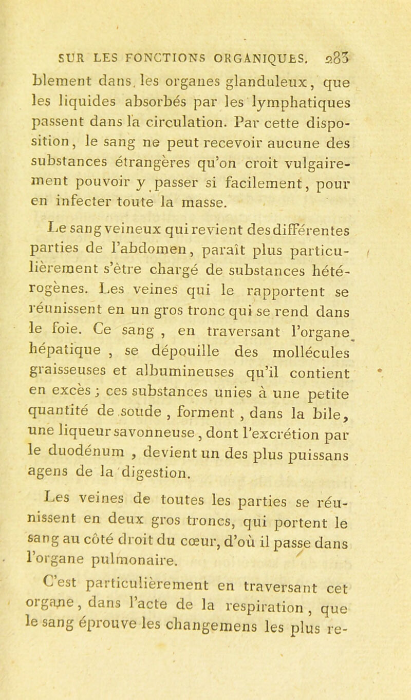 blement dans, les organes glanduleux, que les liquides absorbés par les lymphatiques passent dans l'a circulation. Par cette dispo- sition, le sang ne peut recevoir aucune des substances étrangères qu’on croit vulgaire- ment pouvoir y passer si facilement, pour en infecter toute la masse. Le sang veineux qui revient des différentes parties de l’abdomen, parait plus particu- lièrement s’ètre chargé de substances hété- rogènes. Les veines qui le rapportent se réunissent en un gros tronc qui se rend dans le foie. Ce sang , en traversant l’organe hépatique , se dépouille des mollécules graisseuses et albumineuses qu’il contient en excès ; ces substances unies à une petite quantité de soude , forment , dans la bile, une liqueur savonneuse, dont l’excrétion par le duodénum , devient un des plus puissans agens de la digestion. Les veines de toutes les parties se réu- nissent en deux gros troncs, qui portent le sang au côté droit du cœur, d’où il passe dans l’organe pulmonaire. Lest particulièrement en traversant cet oi gcine, dans lacté de la respiration, que le sang éprouve les changemens les plus re-