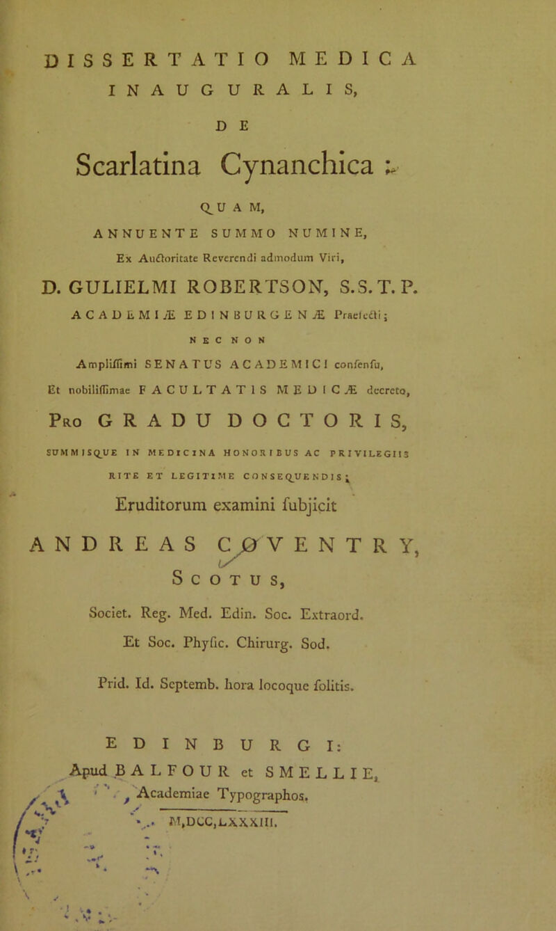 dissertatio medica INAUGURALIS, D E Scarlatina Cynanchica i* Q^U A M, ANNUENTE SUMMO NUMINE, Ex Auftoritate Reverendi admodum Viri, D. GULIELMI ROBERTSON, S.S.T.P. ACADEMI Ai EDINBURGENAi Praei cO i; NEC NON Ampii/fimi SENATUS ACADEMICI confenfu, Et nobiliflimae FACULTATIS M EDIC.E decreto. Pro GRADU DOCTORIS, SUM M I SQ_UE IN MEDICINA HONORIBUS AC PRIVI LEGI 13 RITE ET LEGITIME CONSE Q_U ENDIS j Eruditorum examini fubjicit A N D R E A S C 0 V E N T R Y, S C O T u s, Societ. Reg. Med. Edin. Soc. Extraord. Et Soc. Phyfic. Chirurg. Sod. Prid. Id. Scptemb. liora locoque folitis. EDINBURGI: Apud BALFOUR et SMELLIE, ' t Academiae Typographos, M,DCC,LXXX1II.