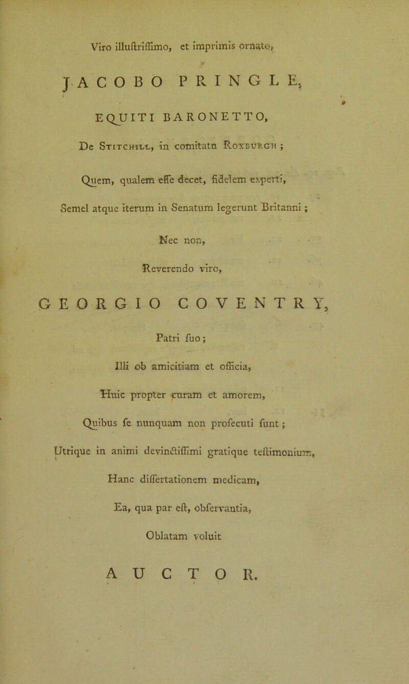 Viro illultriffimo, et imprimis ornate? JACOBO P R I N G L E, EQJJITI BARONETTO, De Stitchiuc, in comitata P-oxburgh ; Quem, qualem effe decet, fidelem experti, Semel atque iterum in Senatum legerunt Britanni; Nec non, Reverendo viro, GEORGIO COVENTRY, Patri fuo; Illi ob amicitiam et officia, Huic propter curam et amorem. Quibus fe nunquam non profecuti funt; Utrique in animi devin&iffimi gratique teftimonium, Hanc differtationem medicam, Ea, qua par eft, obfervantia, Oblatam voluit AUCTOR.