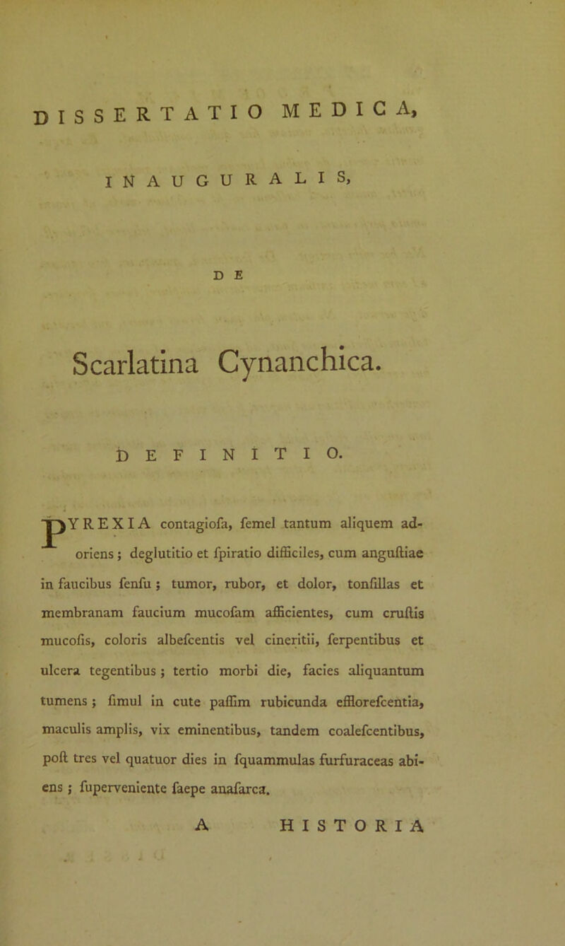 INAUGURALIS, D E Scarlatina Cynanchica. definitio. JpYREXIA contagiofa, femel tantum aliquem ad- oriens ; deglutitio et fpiratio difficiles, cum anguftiae in faucibus fenfu ; tumor, rubor, et dolor, tonfillas et membranam faucium mucofam afficientes, cum cruflis mucofis, coloris albefcentis vel cineritii, ferpentibus et ulcera tegentibus; tertio morbi die, facies aliquantum tumens ; fimul in cute paffim rubicunda efflorefcentia, maculis amplis, vix eminentibus, tandem coalefcentibus, pofl tres vel quatuor dies in fquammulas furfuraceas abi- ens ; fuperveniente faepe anafarca. A HISTORIA