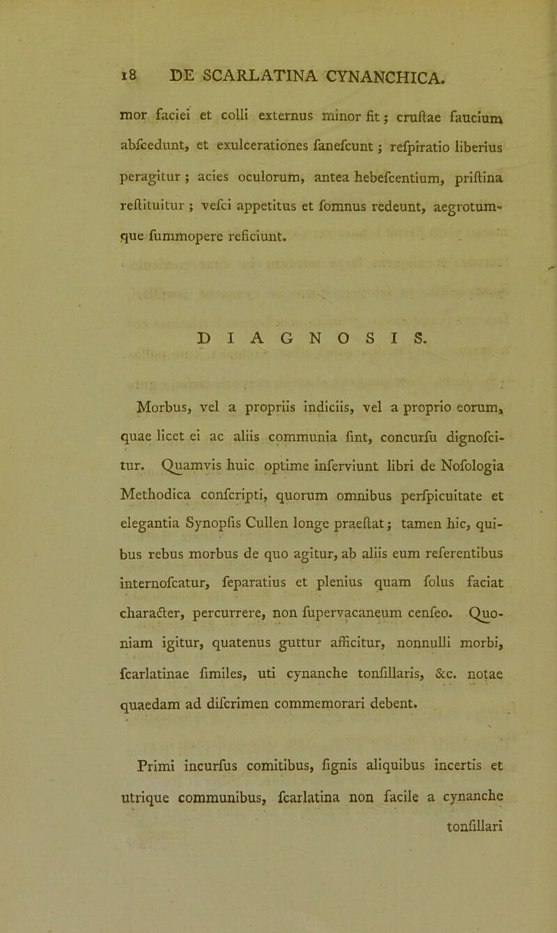 mor faciei et colli externus minor fit; cruftae faucium abfcedunt, et exulcerationes fanefcunt; refpiratio liberius peragitur ; acies oculorum, antea hebefcentium, priftina refiiiuitur ; vefci appetitus et fomnus redeunt, aegrotum* que fummopere reficiunt. DIAGNOSIS. Morbus, vel a propriis indiciis, vel a proprio eorum, quae licet ei ac aliis communia fint, concurfu dignofci- tur. Quamvis huic optime inferviunt libri de Nofologia Methodica confcripti, quorum omnibus perfpicuitate et elegantia Synopfis Cullen longe praeftat; tamen hic, qui- bus rebus morbus de quo agitur, ab aliis eum referentibus internofcatur, feparatius et plenius quam folus faciat character, percurrere, non fupervacaneum cenfeo. Quo- niam igitur, quatenus guttur afficitur, nonnulli morbi, fcarlatinae fimiles, uti cynanche tonfillaris, &c. notae quaedam ad difcrimen commemorari debent. Primi incurfus comitibus, fignis aliquibus incertis et utrique communibus, fcarlatina non facile a cynanche tonfillari