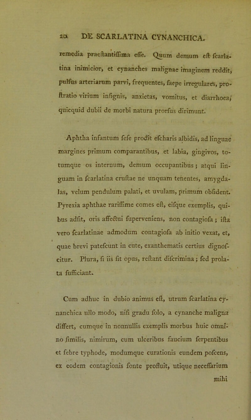 remedia praeftantiflima effe. Quum demum eft: fcarla- tina inimicior, et cynanches malignae imaginem reddit, pulfus arteriarum parvi, frequentes, faepe irregulare^, pro- flratio virium infignis, anxietas, vomitus, et diarrhoea, quicquid dubii de morbi natura prorfus dirimunt. Aphtha Infantum fefe prodit efcharis albidis, ad linguae margines primum comparantibus, et labia, gingivos, to- tumque os internum, demum occupantibus ; atqui lin- guam in fcarlatina cruflae ne unquam tenentes, amygda- las, velum pendulum palati, et uvulam, primum oblident. Pyrexia aphthae rariffime comes eft, eifque exemplis, qui- bus adfit, oris affeftui fuperveniens, non contagiofa ; ifta vero fcarlatinae admodum contagiofa ab initio vexat, et, quae brevi patefcunt in cute, exanthematis certius dignof- citur. Plura, fi iis fit opus, reftant difcrimina; fed prola- ta fufficiant. Cum adhuc in dubio animus eft, utrum fcarlatina cy- nanchica ullo modo, nifi gradu folo, a cynanche maligna differt, cumque in nonnullis exemplis morbus huic omni- no fimilis, nimirum, cum ulceribus faucium ferpentibus et febre typhode, modumque curationis eundem pofcens, ex eodem contagionis fonte profluit, utique neceflarium mihi