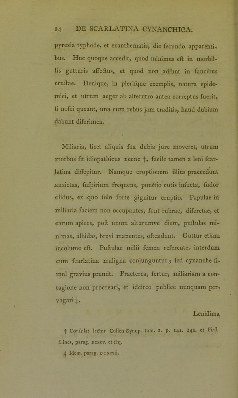 pyrexia typhode, et exanthematis, die fecundo apparentL bus. Huc quoque accedit, quod minimus eft in morbil- lis gutturis affeftus, et quod non adfunt in faucibus crudae. Denique, in plerifque exemplis, natura epide- mici, et utrum aeger ab alterutro antea correptus fuerit, fi nofei queant, una cum rebus jam traditis, haud dubium dabunt diferimen. Miliaria, licet aliquis fua dubia jure moveret, utrum morbus fit idiopathicus necne f, facile tamen a leni fcar- iatina diffepitur. Namque eruptionem illius praecedunt anxietas, fufpirium frequens, puniftio cutis infueta, fudor olidus, ex quo folo forte gignitur eruptio. Papulae in miliaria faciem non occupantes, funt rubrae, diferetae, et earum apices, poft unum alterumve diem, puftulas mi- nimas, albidas, brevi manentes, oftendunt. Guttur etiam incolume eft. Puftulae milii femen referentes interdum cum fcarlatina maligna conjunguntur; fed cynanche fi- mul gravius premit. Praeterea, fertur, miliariam a con- tagione non procreari, et idcirco publice nunquam per- vagari J. Leniffima •f Corfiilat Icftor Cullen Synop. tom. 2. p. I4I. 142* et Firft Lines, parag. ncxcv. et feq. ^ Idem, parag. Dcxcvii.
