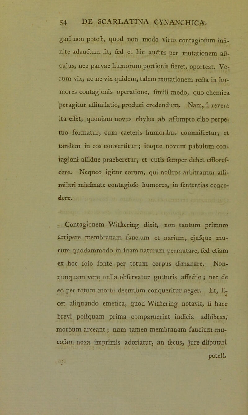 gari non potcft, quod non modo virus contagiofum infi- nite adaudtum fit, fed et hic audtus per mutationem ali- cujus, nec parvae humorum portionis fieret, oporteat. Ve- rum vix, ac ne vix quidem, talem mutationem redta in hu- mores contagionis operatione, fimili modo, quo chemica peragitur affimilatio, produci credendum. Nam, fi revera ita effet, quoniam novus chylus ab affumpto cibo perpe- tuo formatur, cum caeteris humoribus commffcetur, et tandem in eos convertitur; itaque novum pabulum con- tagioni affidue praeberetur, et cutis femper debet effloref- cere. Nequeo igitur eorum, qui noftros arbitrantur afll- milari miafmate contagiofo humores, in fententias conce- dere. Contagionem Withering dixit, non tantum primum arripere membranam faucium et narium, ejufque mu- cum quodammodo in fuam naturam permutare, fed etiam ex hoc folo fonte per totum corpus dimanare. Non- nunquam vero nulla obfervatur gutturis affedlio; nec de co per totum morbi decurfum conqueritur aeger. Et, li- cet aliquando emetica, quod Withering notavit, fi haec brevi poftquam prima comparuerint indicia adhibeas, morbum arceant; num tamen membranam faucium mu- cofam noxa imprimis adoriatur, an fecus, jure difputari poteft.