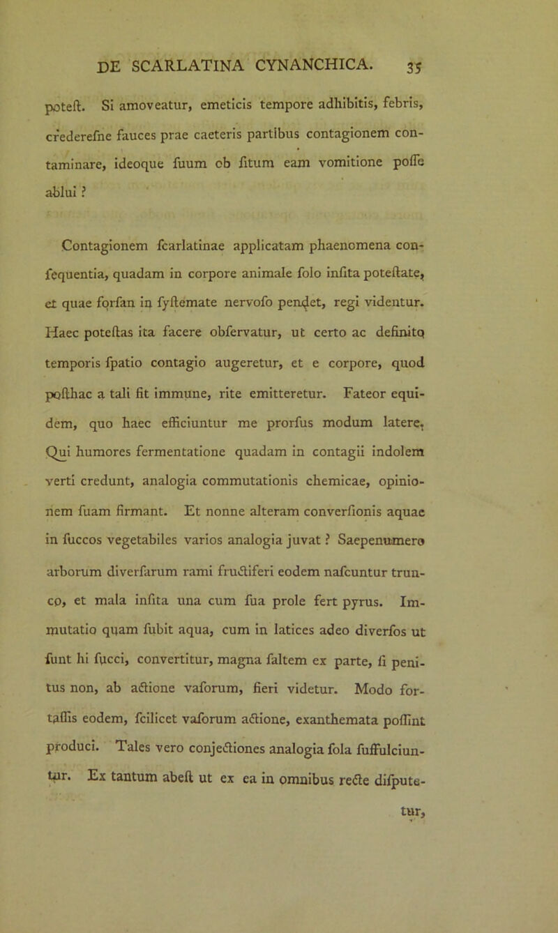 poteft. Si amoveatur, emeticis tempore adhibitis, febris, crederefne fauces prae caeteris partibus contagionem con- taminare, ideoque fuum ob fitum eam vomitione pofle ablui ? Contagionem fcarlatinae applicatam phaenomena con- fequentia, quadam in corpore animale folo infita poteftate, et quae forfan in fyftemate nervofo pendet, regi videntur. Haec poteflas ita facere obfervatur, ut certo ac definitq temporis fpatio contagio augeretur, et e corpore, quod pofthac a tali fit immune, rite emitteretur. Fateor equi- dem, quo haec efficiuntur me prorfus modum latere. Qui humores fermentatione quadam in contagii indolem verti credunt, analogia commutationis chemicae, opinio- nem fuam firmant. Et nonne alteram converfionis aquae in fuccos vegetabiles varios analogia juvat ? Saepenumero arborum diverfarum rami fru&iferi eodem nafcuntur trun- co, et mala infita una cum fua prole fert pyrus. Im- mutatio quam fubit aqua, cum in latices adeo diverfos ut funt hi fucci, convertitur, magna faltem ex parte, fi peni- tus non, ab adtione vaforum, fieri videtur. Modo for- taffis eodem, fcilicet vaforum aftione, exanthemata poffint produci. Tales vero conjetfiones analogia fola fuffulciun- tur. Ex tantum abefl ut ex ea in omnibus re&e difpute- tur.