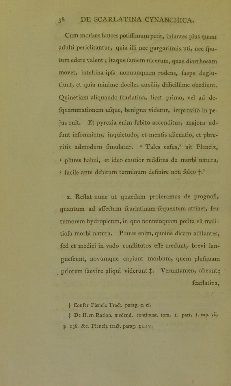 Cum morbus fauces potiffimum petit, infantes plus quam adulti periclitantur, quia illi nec gargarifmis uti, nec fpu- tum edere valent; itaque faniem ulcerum, quae diarrhoeam movet, inteftina ipfa nonnunquam rodens, faepe deglu- tiunt, et quia minime dociles auxiliis difficillime obediunt, Quinetiam aliquando fcarlatina, licqt primo, vel ad dc- fquammationem ufque, benigna videtur, improvifo in pe- jus ruit. Et pyrexia enim fubito accenditur, majora ad- funt infomnium, inquietudo, et mentis alienatio, et phre- nitis admodum fimulatur. * Tales cafus,’ ait Plenciz, < plures habui, et ideo cautior redditus de morbi natura, c facile ante debitum terminum definire non foleo f 2. Reflat nunc ut quaedam proferamus de prognofi, quantum ad affeclum fcarlatinam fequentem attinet, feu tumorem hydropicum, in quo nonnunquam pofita efl mali- tiofa morbi natura. Plures enim, quofne dicam adflantes, fed et medici in vado conflitutos effe credunt, brevi lan- guefcunt, novumque capiunt morbum, quem plufquam priorem faevire aliqui viderunt J. Veruntamen, abeunte fcarlatina, f Confer Plenciz Traft. parag. c. ci. J De Hacn Ration. medend. continuat, tom, I. part. X. cap. vii. p. 138 &c. ricnciz tra<l. paras* xliv.