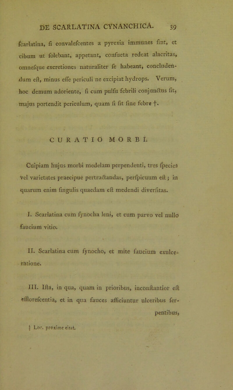 fcarlatina, fi convalefcentes a pyrexia immunes fint, ct cibam ut folebant, appetant, confueta redeat alacritas, omnefque excretiones naturaliter fe habeant, concluden- dum eft, minus elTe periculi ne excipiat hydrops. Verum, hoc demum adoriente, fi cum pulfu febrili conjundtus fitj majus portendit periculum, quam fi fit fine febre f. CURATIO MORBI. Cuipiam hujus morbi medelam perpendenti, tres fpeciea vel varietates praecipue pertractandas, perfpicuum ell; in quarum enim lingulis quaedam ell medendi diverfitas. I. Scarlatina cum fynocha leni, et cum parvo vel nullo faucium vitio. II. Scarlatina cum fynocho, et mite faucium exulce- ratione. III. Illa, in qua, quam in prioribus, inconllantior ell efflorefcentia, et in qua fauces afficiuntur ulceribus fer- pentibus* j Lt>c. proxime citat