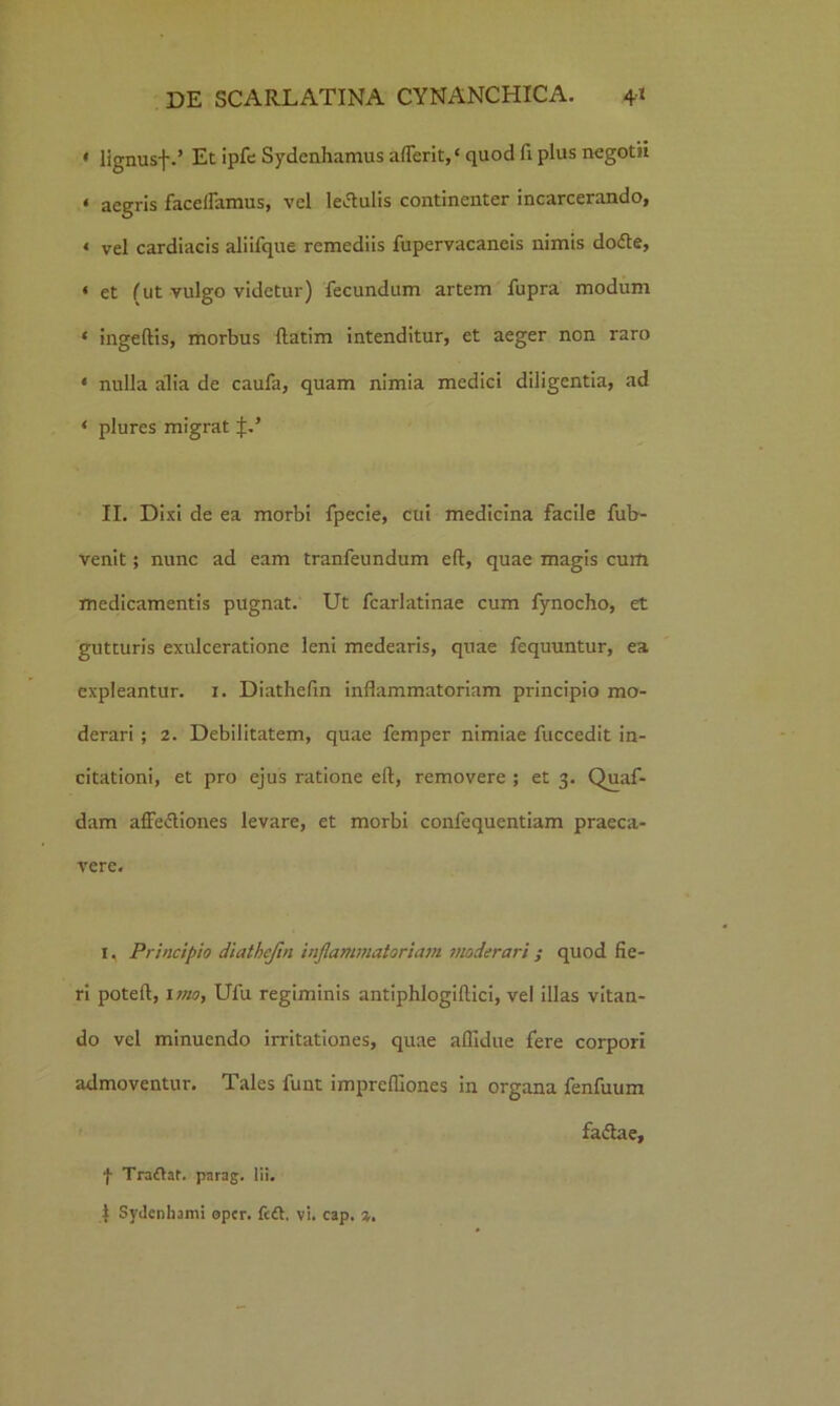 * lignusf.’ Et ipfc Sydenhamus aflerit,‘ quod fi plus negotii « aegris facelTamus, vel legulis continenter incarcerando, « vel cardiacis aliifque remediis fupervacaneis nimis do<£te, * et (ut vulgo videtur) fecundum artem fupra modum ‘ ingeftis, morbus llatim intenditur, et aeger non raro * nulla alia de caufa, quam nimia medici diligentia, ad * plures migrat II. Dixi de ea morbi fpecie, cui medicina facile fub- venit; nunc ad eam tranfeundum eft, quae magis cum medicamentis pugnat. Ut fcarlatinae cum fynocho, et gutturis exulceratione leni medearis, qnae fequuntur, ea expleantur. 1. Diathefin inflammatoriam principio mo- derari ; 2. Debilitatem, quae femper nimiae fuccedit in- citationi, et pro ejus ratione ell, removere ; et 3. Quaf- dam affe&iones levare, et morbi confequentiam praeca- vere. 1, Principio diathefin inflammatoriam moderari ; quod fie- ri poteft, imo, Ufu regiminis antiphlogiftici, vel illas vitan- do vel minuendo irritationes, quae allidue fere corpori admoventur. Tales funt imprelfiones in organa fenfuum faiftae, f Traftaf. parag. lii. I Sydcnhami oper. fc£t, vi. cap. a.