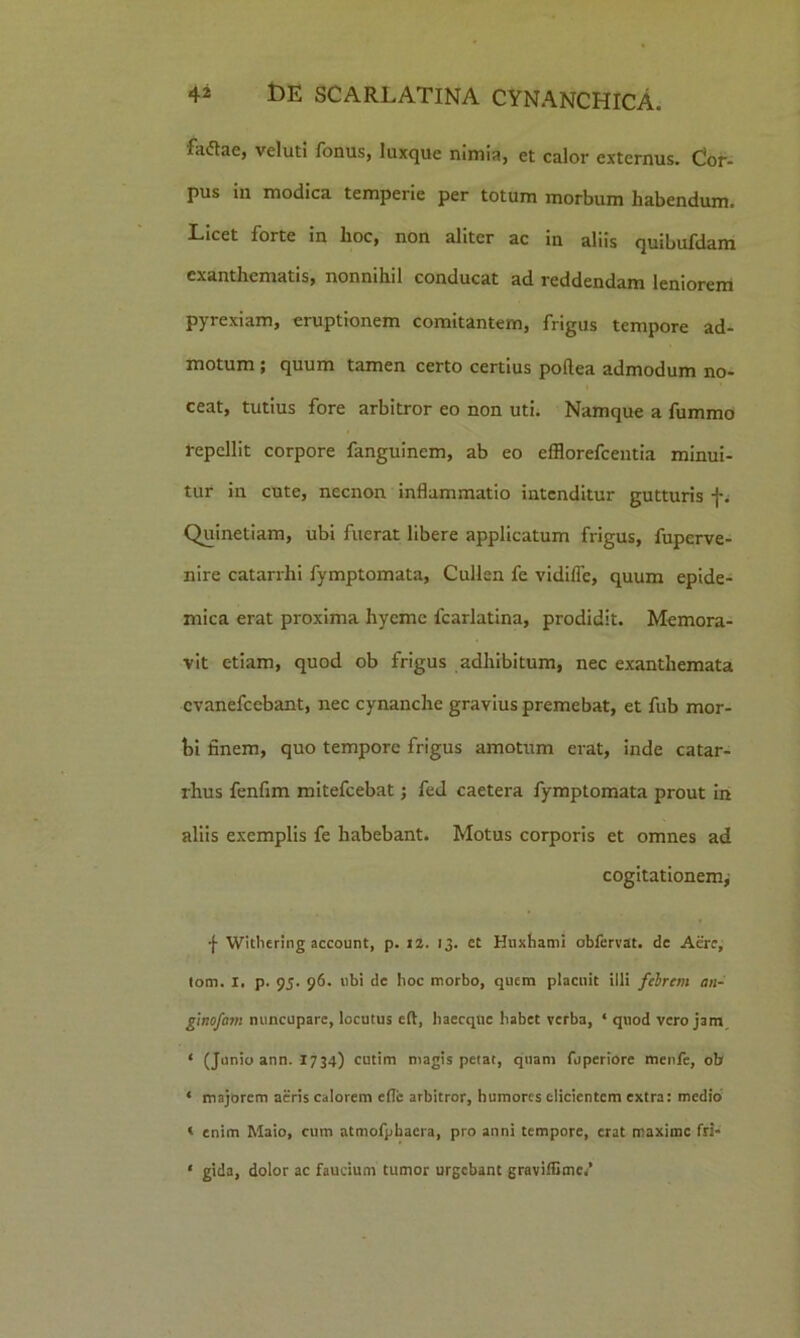 fatflae, veluti fonus, luxque nimia, et calor externus. Cor- pus in modica temperie per totum morbum habendum. Licet forte in hoc, non aliter ac in aliis quibufdam exanthematis, nonnihil conducat ad reddendam leniorem pyrexiam, eruptionem comitantem, frigus tempore ad- motum ; quum tamen certo certius poftea admodum no- ceat, tutius fore arbitror eo non uti. Namque a fummo repellit corpore fanguinem, ab eo efflorefeentia minui- tur in cute, necnon inflammatio intenditur gutturis f. Quinetiam, ubi fuerat libere applicatum frigus, fuperve- nire catarrhi fymptomata, Cullen fe vidilTe, quum epide- mica erat proxima hyeme fcarlatina, prodidit. Memora- vit etiam, quod ob frigus adhibitum, nec exanthemata evanefeebant, nec cynanche gravius premebat, et fub mor- bi finem, quo tempore frigus amotum erat, inde catar- rhus fenfim mitefeebat; fed caetera fymptomata prout in aliis exemplis fe habebant. Motus corporis et omnes ad cogitationem; f Withering account, p. 12. 13. ct Huxhami obfervat. de Aere, tom. X. p. 9j. 96. ubi de hoc morbo, quem placuit illi febrem an- ginofcmi nuncupare, locutus eft, haecqtie habet verba, * quod vero jam 1 (Junio ann. 1734) cutim magis petat, quam fuperiore menfe, ob ‘ majorem aeris calorem efle arbitror, humores elicientem extra: medio < enim Maio, cum atmofphaera, pro anni tempore, erat maxime fri- • gida, dolor ac faucium tumor urgebant graviflime*’