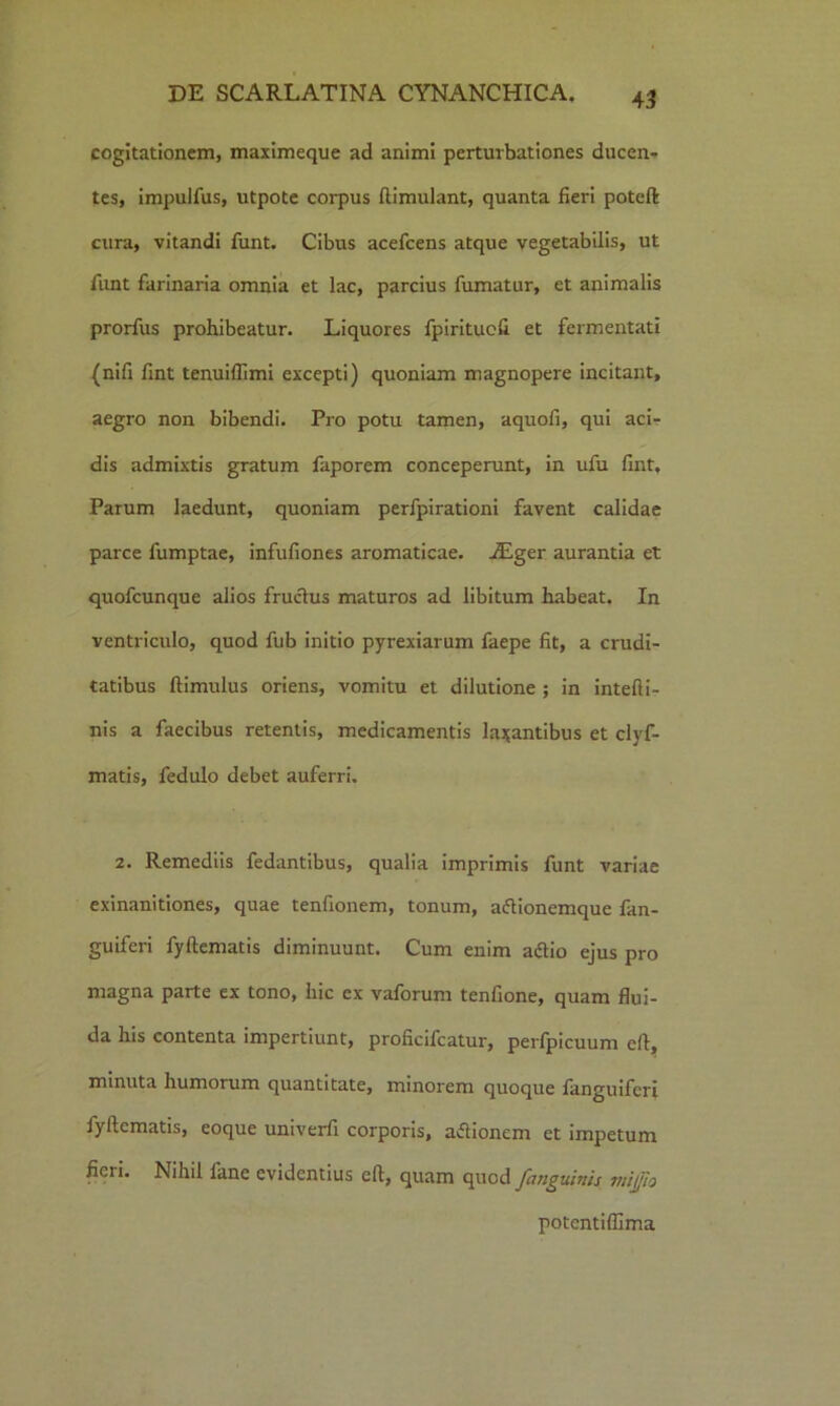 cogitationem, maximeque ad animi perturbationes ducen- tes, impulfus, utpote corpus ftimulant, quanta fieri poteft cura, vitandi funt. Cibus acefcens atque vegetabilis, ut funt farinaria omnia et lac, parcius fumatur, et animalis prorfus prohibeatur. Liquores fpiritucfi et fermentati (nifi fint tenuifllmi excepti) quoniam magnopere incitant, aegro non bibendi. Pro potu tamen, aquofi, qui aci- dis admixtis gratum faporem conceperunt, in ufu fint, Parum laedunt, quoniam perfpirationi favent calidae parce fumptae, infufiones aromaticae. vEger aurantia et quofcunque alios fruclus maturos ad libitum habeat. In ventriculo, quod fub initio pyrexiarum faepe fit, a crudi- tatibus ftimulus oriens, vomitu et dilutione ; in intefti- nis a faecibus retentis, medicamentis labantibus et clyf- matis, fedulo debet auferri. 2. Remediis fedantibus, qualia imprimis funt variae exinanitiones, quae tenfionem, tonum, aflionemque fan- guiferi fyftematis diminuunt. Cum enim aftio ejus pro magna parte ex tono, hic ex vaforum tenfione, quam flui- da his contenta impertiunt, proficifcatur, perfpicuum eft, minuta humorum quantitate, minorem quoque fanguifcri fyftematis, eoque univerfi corporis, asionem et impetum fieri. Nihil fane evidentius eft, quam quod fanguinis viijfio potentiflima