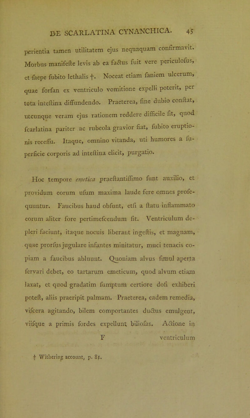 perienda tamen utilitatem ejus nequaquam confirmavit. Morbus manifefte levis ab ea fartus fuit vere periculofus, et faepe fubito lethalis f. Noceat etiam famem ulcerum, quae forfan ex ventriculo vomitione expelli potent, per tota inteftina diffundendo. Praeterea, fine dubio confiat, utcunque veram ejus rationem reddere difficile fit, quod fcarlatina pariter ac rubeola gravior fiat, fubito eruptio- nis receffu. Itaque, omnino vitanda, uti humores a fu- pcrficie corporis ad intefiina elicit, purgatio. Hoc tempore enietica praeftantiflimo funt auxilio, et providum eorum ufum maxima laude fere omnes profe- quuntur. Faucibus haud obfunt, ctfi a ftatu inflammato eorum aliter fore pertimefcendum fit. Ventriculum de- pleri faciunt, itaque nocuis liberant ingeftis, et magnam, quae prorfus jugulare infantes minitatur, muci tenacis co- piam a faucibus abluunt. Quoniam alvus fimul aperta fervari debet, eo tartarum emeticum, quod alvum etiam laxat, et quod gradatim fumptum certiore dofi exhiberi poteft, aliis praeripit palmam. Praeterea, eadem remedia, vifcera agitando, bilem comportantes durtus emulgent, viifque a primis fordes expellunt biliofas. Artione in F ventriculum \ Withering accomit, p. 8f.