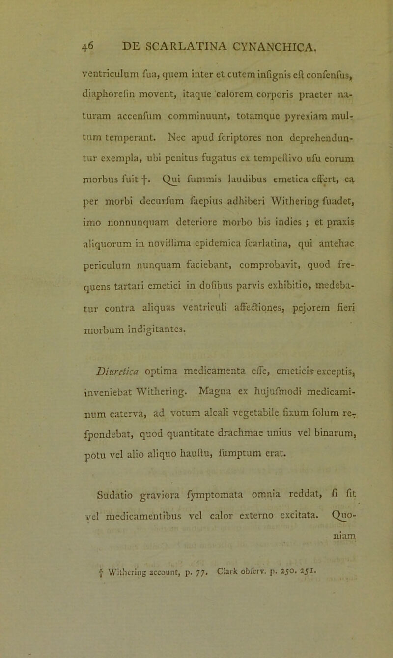 ventriculum fu a, quem inter et cutem infignis eR confenfus, diaphorefin movent, itaque calorem corporis praeter na- turam accenfum comminuunt, totamquc pyrexiam mul- tum temperant. Nec apud fcriptores non deprehendun- tur exempla, ubi penitus fugatus ex tempeRivo ufu eorum morbus fuit f. Qui fummis laudibus emetica effert, ea per morbi decurfum faepius adhiberi Withering fuadet, imo nonnunquam deteriore morbo bis indies ; et praxis aliquorum in noviflima epidemica fcarlatina, qui antehac periculum nunquam faciebant, comprobavit, quod fre- quens tartari emetici in dofibus parvis exhibitio, medeba- tur contra aliquas ventriculi affedfiones, pejorem fieri morbum indigitantes. Diuretica optima medicamenta effe, emeticis- exceptis, inveniebat Withering. Magna ex hujufmodi medicami- num caterva, ad votum alcali vegetabile fixum folum reT fpondebat, quod quantitate drachmae unius vel binarum, potu vel alio aliquo hauRu, fumptum erat. Sudatio graviora fymptomata omnia reddat, fi fit vel medicamentibus vel calor externo excitata. Quo- niam •|- Withering account, p. 77. Ciark obferv. p. 2jo. 251.