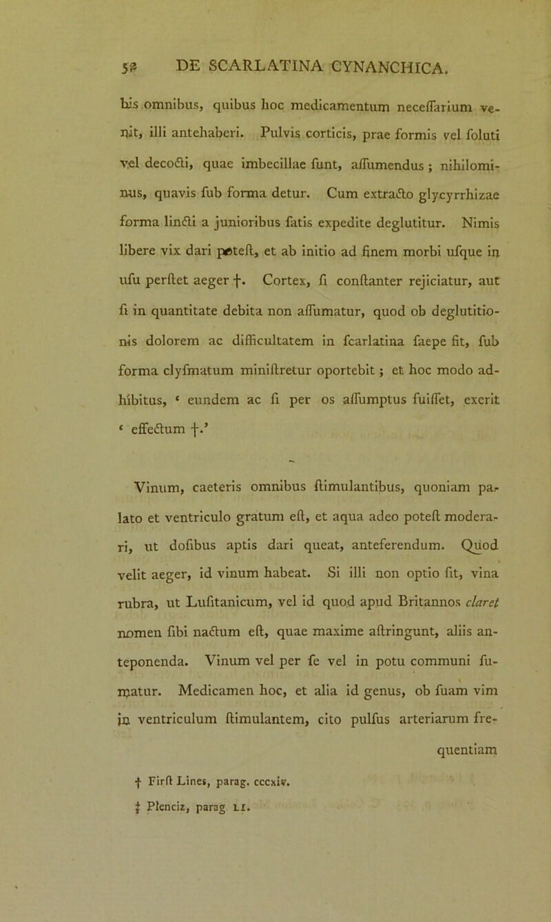 bis omnibus, quibus lioc medicamentum neceffarium ve- nit, illi antehaberi. Pulvis corticis, prae formis vel foluti vel deco&i, quae imbecillae funt, affumendus; nihilomi- nus, quavis fub forma detur. Cum extrafto glycyrrhizae forma linfti a junioribus fatis expedite deglutitur. Nimis libere vix dari peteft, et ab initio ad finem morbi ufque in ufu perflet aeger f. Cortex, fi conflanter rejiciatur, aut fi in quantitate debita non affirmatur, quod ob deglutitio- nis dolorem ac difficultatem in fcarlatina faepe fit, fub forma clyfmatum minillretur oportebit; et hoc modo ad- hibitus, ‘ eundem ac fi per os affumptus fuiffet, exerit * effeflum f.’ Vinum, caeteris omnibus ftimulantibus, quoniam par lato et ventriculo gratum eft, et aqua adeo potefl modera- ri, ut dofibus aptis dari queat, anteferendum. Quod velit aeger, id vinum habeat. Si illi non optio fit, vina rubra, ut Lufitanicum, vel id quod apud Britannos claret nomen fibi naclum eft, quae maxime aftringunt, aliis an- teponenda. Vinum vel per fe vel in potu communi fu- matur. Medicamen hoc, et alia id genus, ob fuam vim jn ventriculum ftimulantem, cito pulfus arteriarum fre- quentiam f Firft Lines, parag. cccxiv. J Pfenciz, parag li.