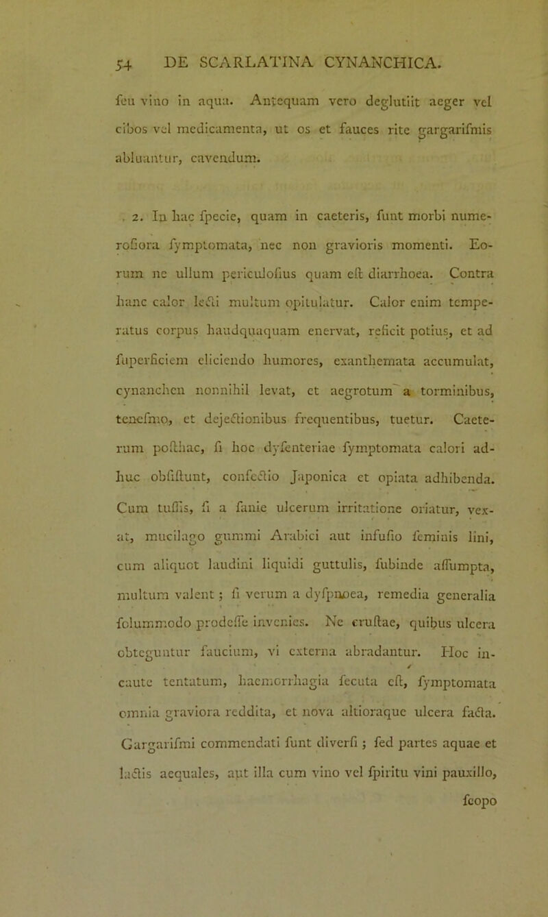 feu vino in aqua. Antequam vero deglutiit aeger vel cibos vel medicamenta, ut os et fauces rite gargarifmis abluantur, cavendum. . 2. In hac fpecie, quam in caeteris, funt morbi nume- roGora fymptomata, nec non gravioris momenti. Eo- rum ne ullum periculofius quam eft diarrhoea. Contra hanc calor lefli multum opitulatur. Calor enim tempe- ratus corpus haudquaquam enervat, reficit potius, et ad fuperficiem eliciendo humores, exanthemata accumulat, cynanchen nonnihil levat, et aegrotum a torminibus, tencfmo, et dejedtionibus frequentibus, tuetur. Caete- rum pofthac, fi hoc dyfenteriae fymptomata calori ad- huc obftftunt, confedlio Japonica et opiata adhibenda. Cum tuffis, fi a fanie ulcerum irritatione oriatur, vex- , at, mucilago gummi Arabici aut infufio feminis lini, cum aliquot laudini liquidi guttulis, fubinde aflumpta, multum valent; fi verum a dyfpnoea, remedia generalia felummodo prodciTe invenies. Ne eruftae, quibus ulcera obteguntur faucium, vi externa abradantur. Hoc in- / caute tentatum, haemorrhagia fecuta eft, fymptomata omnia graviora reddita, et nova altioraque ulcera fadta. Gargarifmi commendati funt diverfi ; fed partes aquae et ludiis aequales, aut illa cum vino vel fpiritu vini pauxillo, fcopo