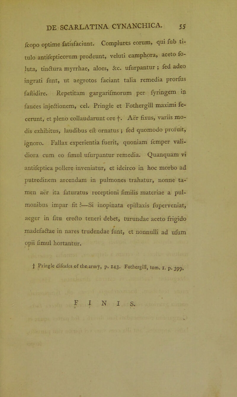 fcopo optime fatisfaciunt. Complures eorum, qui fub ti- tulo antifepticorum prodeunt, veluti camphora, aceto fo- luta, tin&ura myrrhae, aloes, Scc. ufurpantur ; fed adeo ingrati funt, ut aegrotos faciant talia remedia prorfus faflidire- Repetitam gargarifmorum per fyringem in fauces injedfioncm, cel. Pringle et Fothergill maximi fe- cerunt, et pleno collaudarunt ore f. Aer fixus, variis mo- dis exhibitus, laudibus eft ornatus ; fed quomodo profuit, ignoro. Fallax experientia fuerit, quoniam femper vali- diora cum eo fimul ufurpantur remedia. Quanquam vi antileptica pollere inveniatur, et idcirco in hoc morbo ad putredinem arcendam in pulmones trahatur, nonne ta- men acr ita faturatus receptioni fimilis materiae a pul- monibus impar fit ?—Si inopinata epiftaxis fuperveniat, aeger in fitu erefto teneri debet, turundae aceto frigido 0 madefa&ae in nares trudendae funt, et nonnulli ad ufum opii fimul hortantur. f Pringle difcafcs of thc.army, p. 143. Fothergill, tom. 1. p. 399. FINIS.