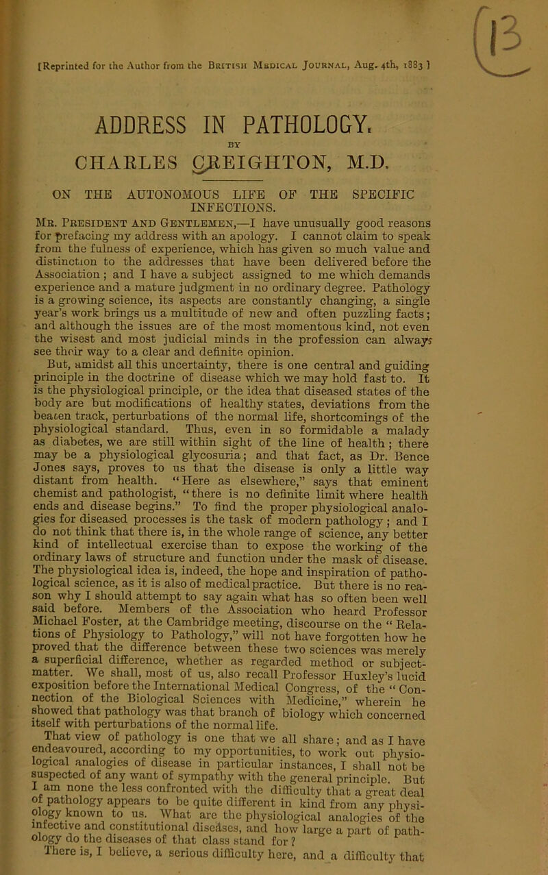 [Reprinted for the Author from the British Medical Journal, Aug. 4th, 1883 ] ADDRESS IN PATHOLOGY. BY CIIAKLES CJREIGHTON, M.D. ON THE AUTONOMOUS LIFE OF THE SPECIFIC INFECTIONS. Mr. President and Gentlemen,—I have unusually good reasons for prefacing my address with an apology. I cannot claim to speak from the fulness of experience, which has given so much value and distinction to the addresses that have been delivered before the Association ; and I have a subject assigned to me which demands experience and a mature judgment in no ordinary degree. Pathology is a growing science, its aspects are constantly changing, a single year’s work brings us a multitude of new and often puzzling facts; and although the issues are of the most momentous kind, not even the wisest and most judicial minds in the profession can alway? see their way to a clear and definite opinion. But, amidst all this uncertainty, there is one central and guiding principle in the doctrine of disease which we may hold fast to. It is the physiological principle, or the idea that diseased states of the body are but modifications of healthy states, deviations from the beacen track, perturbations of the normal life, shortcomings of the physiological standard. Thus, even in so formidable a malady as diabetes, we are still within sight of the line of health ; there may be a physiological glycosuria; and that fact, as Dr. Bence Jones says, proves to us that the disease is only a little way distant from health. “Here as elsewhere,” says that eminent chemist and pathologist, “ there is no definite limit where health ends and disease begins.” To find the proper physiological analo- gies for diseased processes is the task of modern pathology ; and I do not think that there is, in the whole range of science, any better kind of intellectual exercise than to expose the working of the ordinary laws of structure and function under the mask of disease. The physiological idea is, indeed, the hope and inspiration of patho- logical science, as it is also of medical practice. But there is no rea- son why I should attempt to say again what has so often been well said before. Members of the Association who heard Professor Michael Foster, at the Cambridge meeting, discourse on the “ Rela- tions of Physiology to Pathology,” will not have forgotten how he proved that the difference between these two sciences was merely a superficial difference, whether as regarded method or subject- matter. We shall, most of us, also recall Professor Huxley’s lucid exposition before the International Medical Congress, of the “ Con- nection of the Biological Sciences with Medicine,” wherein he showed that pathology was that branch of biology which concerned itself with perturbations of the normal life. That view of pathology is one that we all share; and as I have endeavoured, according to my opportunities, to work out physio- logical analogies of disease in particular instances, I shall not be suspected of any want of sympathy with the general principle. But I am none the less confronted with the difficulty that a great deal of pathology appears to be quite different in kind from any physi- ology known to us. What are the physiological analogies of the lnrective and constitutional disedses, and how large a part of path- ology do the diseases of that class stand for ?