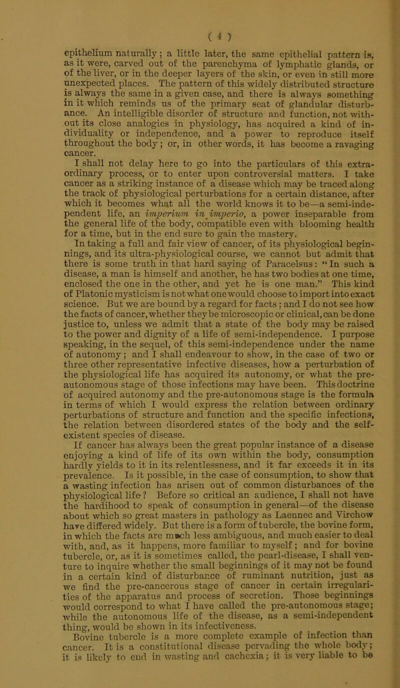 (i) epithelium naturally ; a little later, the same epithelial pattern is, as it were, carved out of the parenchyma of lymphatic glands, or of the liver, or in the deeper layers of the skin, or even in still more unexpected places. The pattern of this widely distributed structure is always the same in a given case, and there is always something in it which reminds us of the primary scat of glandular disturb- ance. An intelligible disorder of structure and function, not with- out its close analogies in physiology, has acquired a kind of in- dividuality or independence, and a power to reproduce itself throughout the body ; or, in other words, it has become a ravaging cancer. I shall not delay here to go into the particulars of this extra- ordinary process, or to enter upon controversial matters. I take cancer as a striking instance of a disease which may be traced along the track of physiological perturbations for a certain distance, after which it becomes what all the world knows it to be—a semi-inde- pendent life, an imperiwfn inimperio, a power inseparable from the general life of the body, compatible even with blooming health for a time, but in the end sure to gain the mastery. In taking a full and fair view of cancer, of its physiological begin- nings, and its ultra-physiological course, we cannot but admit that there is some truth in that hard saying of Paracelsus: “ In such a disease, a man is himself and another, he has two bodies at one time, enclosed the one in the other, and yet he is one man.” This kind of Platonic mysticism is not what one would choose to import into exact science. But we are bound by a regard for facts; and I do not see how the facts of cancer, whether they be microscopic or clinical, can be done justice to, unless we admit that a state of the body may be raised to the power and dignity of a life of semi-independence. I purpose speaking, in the sequel, of this semi-independence under the name of autonomy ; and I shall endeavour to show, in the case of two or three other representative infective diseases, how a perturbation of the physiological life has acquired its autonomy, or what the pre- autonomous stage of those infections may have been. This doctrine of acquired autonomy and the pre-autonomous stage is the formula in terms of which I would express the relation between ordinary perturbations of structure and function and the specific infections, the relation between disordered states of the body and the self- existent species of disease. If cancer has always been the great popular instance of a disease enjoying a kind of life of its own within the body, consumption hardly yields to it in its relentlessness, and it far exceeds it in its prevalence. Is it possible, in the case of consumption, to show that a wasting infection has arisen out of common disturbances of the physiological life- ? Before so critical an audience, I shall not have the hardihood to speak of consumption in general—of the disease about which so great masters in pathology as Laennec and Virchow have differed widely. But there is a form of tubercle, the bovine form, in which the facts are m»ch less ambiguous, and much easier to deal with, aud, as it happens, more familiar to myself; and for bovine tubercle, or, as it is sometimes called, the pearl-disease, I shall ven- ture to inquire whether the small beginnings of it may not be found in a certain kind of disturbance of ruminant nutrition, just as we find the pre-cancerous stage of cancer in certain irregulari- ties of the apparatus and process of secretion. Those beginnings would correspond to what I have called the pre-autonomous stage; while the autonomous life of the disease, as a semi-independent thing, would be shown in its infectiveness. Bovine tubercle is a more complete example of infection than cancer. It is a constitutional disease pervading the whole body; it is likely to end in wasting and cachexia; it is very liable to be
