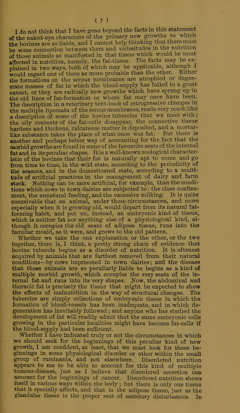 I do not think that I have gone beyond the facts in this statement of the naked-eye characters of the primary new growths to which the bovines are so liable, and I cannot help thinking that there must be some connection between them and vicissitudes in the nutrition of those animals as manifested in that tissue which would be most affected in nutrition, namely, the fat-tissue. The facts may be ex- plained in two ways, both of which may be applicable, although I would regard one of them as more probable than the other. Either the formations on the serous membranes are atrophied or degen- erate masses of fat in which the blood-supply has failed to a great extent, or they are radically new growths which have sprung up in the old lines of fat-formation or where fat may once have been. The description in a veterinary text-book of retrogressive changes in the multiple lipomata of the serous membranes, reads very much like a description of some of the bovine tubercles that we meet with; the oily contents of the fat-cells disappear, the connective tissue hardens and thickens, calcareous matter is deposited, and a mortar- like substance takes the place of what once was fat. But there is another and perhaps better way of accounting for the fact that the morbid growths are found in some of the favourite seats of the internal fat and in its peculiar shapes. It is a well-known zoological character- istic of the bovines that their fat is naturally apt to come and go from time to time, in the wild state, according to the periodicity of the seasons, and in the domesticated state, according to a multi- tude of artificial practices in the management of dairy and farm stock. Nothing can be more artificial, for example, than the condi- tions which cows in town dairies are subjected to: the close confine- ment, the unnatural feeding, and the excessive milking. It is quite conceivable that an animal, under those circumstances, and more especially when it is growing old, would depart from its natural fat- forming habit, and put on, instead, an embryonic kind of tissue, which is neither fat nor anything else of a physiological kind, al- though it occupies the old seats of adipose tissue, runs into the familiar mould, as it were, and grows to the old pattern. Whether we take the one explanation or the other, or the two together, there is, I think, a pretty strong chain of evidence that bovine tubercle begins as a disorder of nutrition. It is oftenest acquired by animals that are farthest removed from their natural conditions—by cows imprisoned in town dairies; and the disease that those animals are so peculiarly liable to begins as a kind of multiple morbid growth, which occupies the very seats of the in- ternal fat and runs into its very shapes. Now, the abdominal and thoracic fat is precisely the tissue that might be expected to show the effects of malnutrition in the way of structural changes. The tubercles are simply collections of embryonic tissue in which the formation of blood-vessels has been inadequate, and in which de- generation has inevitably followed; and anyone who has studied the development of fat will readily admit that the same embryonic cells growing in the particular localities might have become fat-cells if the blood-supply had been sufficient. Whether I have indicated truly or not the circumstances in which we should seek for the beginnings of this peculiar kind of new growth, I am confident, at least, that we must look for these be- ginnings in some physiological disorder or other within the small group of ruminants, and not elsewhere. Disordered nutrition appears to me to be able to account for this kind of multiple tumour-disease, just as I believe that disordered secretion can account for the beginnings of cancer. Disordered nutrition shows itself in various ways within the body ; but there is only one tissue that it specially affects, and that is the adipose tissue, just as the glandular tissue is the proper seat of secretory disturbances. In