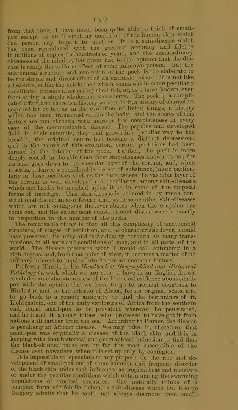 from that time, I have never been quite able to think of small- pox exeept as an ill-smelling condition of the human skin which one person may impart to another. It is a skin-disease which has, been reproduced with the greatest accuracy and fidelity in millions of copies for hundreds of years, and the extraordinary closeness of the mimicry has given rise to the opinion that the dis- ease is really the uniform effect of some unknown poison. But the anatomical structure and evolution of the pock is too elaborate to be the simple and direct effect of an extrinsic poison ; it is not like a flea-bite, or like the nettle-rash which comes out in some peculiarly constituted persons after eating shell-fish, or, as I have known, even from eating a single wholesome strawberry. The pock is a compli- cated affair, and there is a history written in it, a history of characters acquired bit by bit, as in the evolution of living things, a history which has been transacted within the body; and the stages of this history are run through with more or less completeness in every case of the communicated disease. The papules had developed fluid in their summits, they had grown in a peculiar way to the breadth, the original centre had become a distinct depression; and in the course of this evolution, certain partitions had been formed in the interior of the pock. Further, the pock is more deeply rooted in the skin than most skin-diseases known to us ; for its base goes down to the vascular layer of the corium, and, when it scabs, it leaves a considerable deEeot of substance, (more particu- larly in those localities such as the face, where the vascular layer of the corium is well developed,) a peculiarity among skin-diseases, which can hardly be matched unless it be in some of the tropical forms of impetigo. This skin-disease is ushered in by much con- stitutional disturbance or fever; and, as in some other skin-diseases which are not contagious, the fever abates when the eruption has come out, and the subsequent constitutional disturbance is exactly in proportion to the number of the pocks. The remarkable thing is that all this complexity of anatomical structure, of stages of evolution, and of characteristic fever, should have preserved its unity and individuality through so many trans- missions, in all sorts and conditions of men, and in all parts of the world. The disease possesses what I would call autonomy in a high degree, and, from that point of view, it becomes a matter of no ordinary interest to inquire into its pre-autonomous history. Professor Hirsch, in his Handbook of Geographical and Historical Pathology (a work which we are soon to have in an English dress), concludes an elaborate review of the historical evidence about small- pox with the opinion that we have to go to tropical countries, to Hindostan and to the interior of Africa, for its original seats, and to go back to a remote antiquity to find the beginnings of it. Lichtenstein, one of the early explorers of Africa from the southern end, found small-pox to be prevalent wherever he penetrated, and he found it among tribes who professed to have got it from nations still farther from the sea. According to Pruner, the disease is peculiarly an African disease. We may take it, therefore, that small-pox was originally a disease of the black skin, and it is in keeping with that historical and geographical induction to find that the black-skinned races are by far the most susceptible of the disease even nowadays, when it is set up only by contagion. It is impossible to speculate to any purpose on the rise and de- velopment of small-pox out of some common and frequent disorder of the black skin under such influences as tropical heat and moisture or under the peculiar conditions which obtain among the swarming populations of tropical countries. One naturally thinks of a complex form of “febrile lichen,” a skin-disease which Dr. George Gregory admits that he could not always diagnose from small-