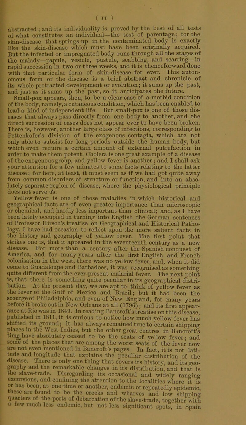 abstracted ; and its individuality is proved by the best of all tests of what constitutes an individual—the test of parentage; for the skin-disease that springs up in the contaminated body is exactly like the skin-disease which must have been originally acquired. But the infected or impregnated body runs through all the stages of the malady—papule, vesicle, pustule, scabbing, and scarring—in rapid succession in two or three weeks, and it is thenceforward done with that particular form of skin-disease for ever. This auton- omous form of the disease is a brief abstract and chronicle of its whole protracted development or evolution; it sums up the past, and just as it sums up the past, so it anticipates the future. Small-pox appears, then, to be a clear case of a morbid condition of the body, namely, a cutaneous condition, which has been enabled to lead a kind of independent life. But small-pox is one of those dis- eases that always pass directly from one body to another, and the direct succession of cases does not appear ever to have been broken. There is, however, another large class of infections, corresponding to Pettenkofer’s division of the exogenous contagia, which are not only able to subsist for long periods outside the human body, but which even require a certain amount of external putrefaction in »rder to make them potent. Cholera is one great example of a disease of the exogenous group, and yellow fever is another ; and I shall ask your attention for a few minutes to some facts relating to the latter disease; for here, at least, it must seem as if we had got quite away from common disorders of structure or function, and into an abso- lutely separate region of disease, where the physiological principle does not serve ifs. Yellow fever is one of those maladies in which historical and geographical facts are of even greater importance than microscopic or chemical, and hardly less important than clinical; and, as I have been lately occupied in turning into English the German sentences of Professor Hirsch’s treatise on Geographical and Historical Patho- logy, I have had occasion to reflect upon the more salient facts in the history and geography of yellow fever. The first point that strikes one is, that it appeared in the seventeenth century as a new disease. For more than a century after the Spanish conquest of America, and for many years after the first English and French colonisation in the west, there was no yellow fever, and, when it did come to Guadaloupe and Barbadoes, it was recognised as something quite different from the ever-present malarial fever. The next point is, that there is something quite peculiar in its geographical distri- bution. At the present day, we are apt to think of yellow fever as the fever of the Gulf of Mexico and Brazil; but it had been the scourge of Philadelphia, and even of New England, for many years before it broke out in New Orleans at all (1796) ; and its first appear- ance at Rio was in 1849. In reading Bancroft’s treatise on this disease, published in 1811, it is curious to notice how much yellow fever has shifted its ground; it has always remained true to certain shipping places in the West Indies, but the other great centres in Bancroft’s tin^e have absolutely ceased to be the seats of yellow fever; and some of the places that are among the worst seats of the fever now are not even mentioned in Bancroft’s pages. In fact, it is not lati- tude and longitude that explains the peculiar distribution of the disease. There is only one thing that covers its history, and its geo- graphy and the remarkable changes in its distribution, and that is the slave-trade. Disregarding its occasional and widely ranging excursions, and confining the attention to the localities where it is or has been, at one time or another, endemic or repeatedly epidemic, these are found to be the creeks and wharves and low shipping quarters of the ports of debarcation of the slave-trade, together with a few much less endemic, but not less significant spots, in Bpain