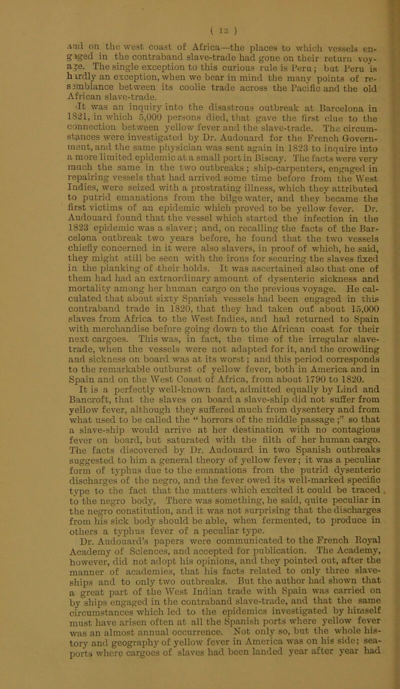 A[id on the west coast of Africa—the places to which vessels en- gaged in the contraband slave-trade had gone on their return voy- age. The single exception to this curious rule is Peru; but Peru is h irdly an exception, when we bear in mind the many points of re- s ambiance between its coolie trade across the Pacific and the old African slave-trade. •It was an inquiry into the disastrous outbreak at Barcelona in 1821, in which 5,000 persons died, that gave the first clue to the connection between yellow fever and the slave-trade. The circum- stances were investigated by Dr. Audouard for the French Govern- ment, and the same physician was sent again in 1823 to inquire into a more limited epidemic at a small port in Biscay. The facts were very much the same in the two outbreaks ; ship-carpenters, engaged in repairing vessels that had arrived some time before from the West Indies, were seized with a prostrating illness, which they attributed to putrid emanations from the bilge water, and they became the first victims of an epidemic which proved to be yellow fever. Dr. Audouard found that the vessel which started the infection in the 1823 epidemic was a slaver; and, on recalling the facts of the Bar- celona outbreak two years before, he found that the two vessels chiefly concerned in it were also slavers, in proof of which, he said, they might still be seen with the irons for securing the slaves fixed in the planking of their holds. It was ascertained also that one of them had had an extraordinary amount of dysenteric sickness and mortality among her human cargo on the previous voyage. He cal- culated that about sixty Spanish vessels had been engaged in this contraband trade in 1820, that they had taken out about 15,000 slaves from Africa to the West Indies, and had returned to Spain with merchandise before going down to the African coast for their next cargoes. This was, in fact, the time of the irregular slave- trade, when the vessels were not adapted for it, and the crowding and sickness on board was at its worst; and this period corresponds to the remarkable outburst of yellow fever, both in America and in Spain and on the West Coast of Africa, from about 1790 to 1820. It is a perfectly well-known fact, admitted equally by Lind and Bancroft, that the slaves on board a slave-ship did not suffer from yellow fever, although they suffered much from dysentery and from what used to be called the “ horrors of the middle passageso that a slave-ship would arrive at her destination with no contagious fever on board, but saturated with the filth of her human cargo. The facts discovered by Dr. Audouard in two Spanish outbreaks suggested to him a general theory of yellow fever; it was a peculiar form of typhus due to the emanations from the putrid dysenteric discharges of the negro, and the fever owed its well-marked specific type to the fact that the matters which excited it could be traced to the negro body, There was something, he said, quite peculiar in the negro constitution, and it was not surprising that the discharges from liis sick body should be able, when fermented, to produce in others a typhus fever of a peculiar type. Dr. Audouard’s papers were communicated to the French Royal Academy of Sciences, and accepted for publication. The Academy, however, did not adopt his opinions, and they pointed out, after the manner of academies, that his facts related to only three slave- ships and to only two outbreaks. But the author had shown that a great part of the West Indian trade with Spain was carried on by ships engaged in the contraband slave-trade, and that the same circumstances which led to the epidemics investigated by himself must have arisen often at all the Spanish ports where yellow fever was an almost annual occurrence. Not only so, but the whole his- tory and geography of yellow fever in America was on his side; sea- ports where cargoes of slaves had been landed year after year had