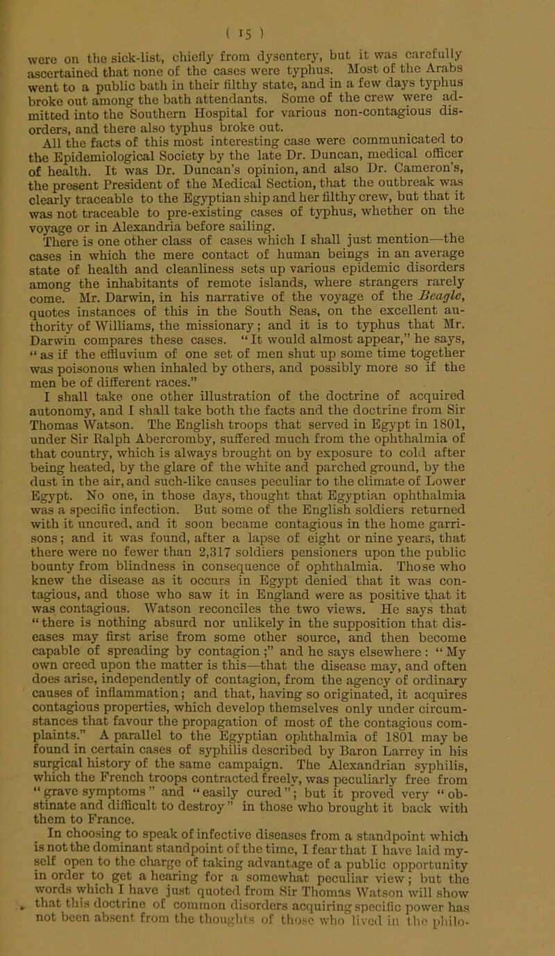 were on the sick-list, chiefly from dysentery, but it was carefully ascertained that none of the cases were typhus. Most of the Arabs went to a public bath in their filthy state, and in a few days typhus broke out among the bath attendants. Some of the crew were ad- mitted into the Southern Hospital for various non-contagious dis- orders, and there also typhus broke out. All the facts of this most interesting case were communicated to the Epidemiological Society by the late Dr. Duncan, medical officer of health. It was Dr. Duncan’s opinion, and also Dr. Cameron’s, the present President of the Medical Section, that the outbreak was clearly traceable to the Egyptian ship and her filthy crew, but that it was not traceable to pre-existing cases of typhus, whether on the voyage or in Alexandria before sailing. There is one other class of cases which I shall just mention—the cases in which the mere contact of human beings in an average state of health and cleanliness sets up various epidemic disorders among the inhabitants of remote islands, where strangers rarely come. Mr. Darwin, in his narrative of the voyage of the Beagle, quotes instances of this in the South Seas, on the excellent au- thority of Williams, the missionary; and it is to typhus that Mr. Darwin compares these cases. “ It would almost appear,” he says, “ as if the effluvium of one set of men shut up some time together was poisonous when inhaled by others, and possibly more so if the men be of different races.” I shall take one other illustration of the doctrine of acquired autonomy, and I shall take both the facts and the doctrine from Sir Thomas Watson. The English troops that served in Egypt in 1801, under Sir Kalph Abercromby, suffered much from the ophthalmia of that country, which is always brought on by exposure to cold after being heated, by the glare of the white and parched ground, by the dust in the air, and such-like causes peculiar to the climate of Lower Egypt. No one, in those days, thought that Egyptian ophthalmia was a specific infection. But some of the English soldiers returned with it uncured, and it soon became contagious in the home garri- sons ; and it was found, after a lapse of eight or nine years, that there were no fewer than 2,317 soldiers pensioners upon the public bounty from blindness in consequence of ophthalmia. Those who knew the disease as it occurs in Egypt denied that it was con- tagious, and those who saw it in England were as positive that it was contagious. Watson reconciles the two views. He says that “ there is nothing absurd nor unlikely in the supposition that dis- eases may first arise from some other source, and then become capable of spreading by contagion and he says elsewhere : “ My own creed upon the matter is this—that the disease may, and often does arise, independently of contagion, from the agency of ordinary causes of inflammation; and that, having so originated, it acquires contagious properties, which develop themselves only under circum- stances that favour the propagation of most of the contagious com- plaints.” A parallel to the Egyptian ophthalmia of 1801 may be found in certain cases of syphilis described by Baron Larrcy in his surgical history of the same campaign. The Alexandrian syphilis, which the French troops contracted freely, was peculiarly free from “ grave symptoms ” and “ easily cured but it proved very “ ob- stinate and difficult to destroy ” in those who brought it back with them to France. In choosing to speak of infective diseases from a standpoint which is not the dominant standpoint of the time, I fear that I have laid my- self open to the charge of taking advantage of a public opportunity in order to get a hearing for a somewhat peculiar view; but the words which I have just quoted from Sir Thomas Watson will show that this doctrine of common disorders acquiring specific power has not been absent from the thoughts of those who lived in the philo-