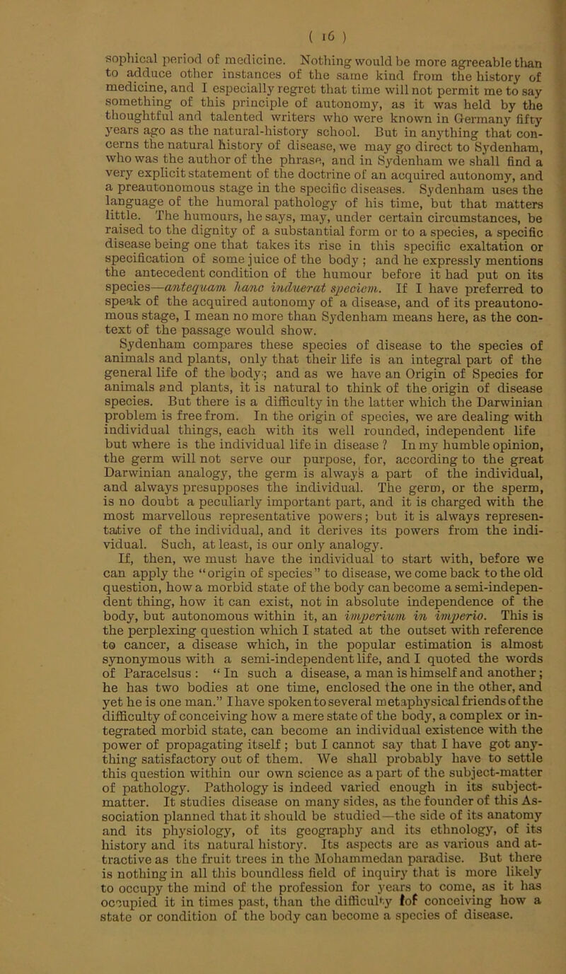 sophical period of medicine. Nothing would be more agreeable than to adduce other instances of the same kind from the history of medicine, and I especially regret that time will not permit me to say something of this principle of autonomy, as it was held by the thoughtful and talented writers who were known in Germany fifty years ago as the natural-history school. But in anything that con- cerns the natural history of disease, we may go direct to Sydenham, who was the author of the phrase, and in Sydenham we shall find a very explicit statement of the doctrine of an acquired autonomy, and a preautonomous stage in the specific diseases. Sydenham uses the language of the humoral pathology of his time, but that matters little. The humours, he says, may, under certain circumstances, be raised to the dignity of a substantial form or to a species, a specific disease being one that takes its rise in this specific exaltation or specification of some juice of the body; and he expressly mentions the antecedent condition of the humour before it had put on its species—antequavi hanc incluerat speoiem. If I have preferred to speak of the acquired autonomy of a disease, and of its preautono- mous stage, I mean no more than Sydenham means here, as the con- text of the passage would show. Sydenham compares these species of disease to the species of animals and plants, only that their life is an integral part of the general life of the body-; and as we have an Origin of Species for animals and plants, it is natural to think of the origin of disease species. But there is a difficulty in the latter which the Darwinian problem is free from. In the origin of species, we are dealing with individual things, each with its well rounded, independent life but where is the individual life in disease 1 In my humble opinion, the germ will not serve our purpose, for, according to the great Darwinian analogy, the germ is always a part of the individual, and always presupposes the individual. The germ, or the sperm, is no doubt a peculiarly important part, and it is charged with the most marvellous representative powers; but it is always represen- tative of the individual, and it derives its powers from the indi- vidual. Such, at least, is our only analogy. If, then, we must have the individual to start with, before we can apply the “origin of species” to disease, we come back to the old question, how a morbid state of the body can become a semi-indepen- dent thing, how it can exist, not in absolute independence of the body, but autonomous within it, an imperimn in imperio. This is the perplexing question which I stated at the outset with reference to cancer, a disease which, in the popular estimation is almost synonymous with a semi-independent life, and I quoted the words of Paracelsus: “In such a disease, a man is himself and another; he has two bodies at one time, enclosed the one in the other, and yet he is one man.” I have spoken to several metaphysical friends of the difficulty of conceiving how a mere state of the body, a complex or in- tegrated morbid state, can become an individual existence with the power of propagating itself ; but I cannot say that I have got any- thing satisfactory out of them. We shall probably have to settle this question within our own science as apart of the subject-matter of pathology. Pathology is indeed varied enough in its subject- matter. It studies disease on many sides, as the founder of this As- sociation planned that it should be studied—the side of its anatomy and its physiology, of its geography and its ethnology, of its history and its natural history. Its aspects are as various and at- tractive as the fruit trees in the Mohammedan paradise. But there is nothing in all this boundless field of inquiry that is more likely to occupy the mind of the profession for years to come, as it has occupied it in times past, than the difficulty fof conceiving how a state or condition of the body can become a species of disease.