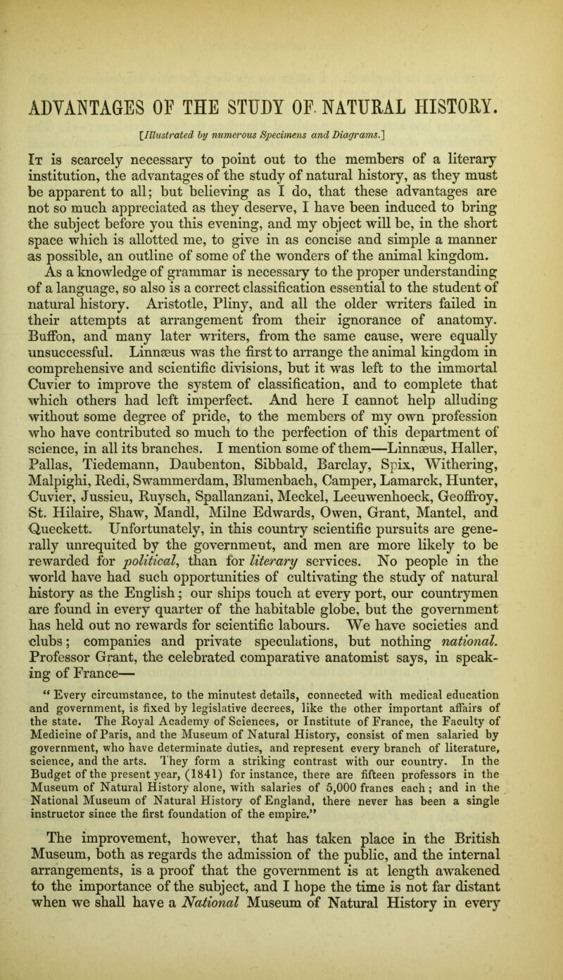 ADVANTAGES OF THE STUDY OF. NATURAL HISTORY. \IllustrateS, by numerous Specimens and Biayrams.] It is scarcely necessary to point out to the members of a literary institution, the advantages of the study of natural history, as they must be apparent to all; but believing as I do, that these advantages are not so much appreciated as they deserve, I have been induced to bring the subject before you this evening, and my object will be, in the short space which is allotted me, to give in as concise and simple a manner as possible, an outline of some of the wonders of the animal kingdom. As a knowledge of grammar is necessary to the proper understanding of a language, so also is a correct classification essential to the student of natural history. Aristotle, Pliny, and all the older writers failed in their attempts at arrangement from their ignorance of anatomy. Bufibn, and many later writers, from the same cause, were equally unsuccessful. Linnseus was the first to arrange the animal kingdom in comprehensive and scientific divisions, but it was left to the immortal Cuvier to improve the system of classification, and to complete that which others had left imperfect. And here I cannot help alluding without some degree of pride, to the members of my own profession who have contributed so much to the perfection of this department of science, in all its branches. I mention some of them—Linnaeus, Haller, Pallas, Tiedemann, Daubenton, Sibbald, Barclay, Spix, Withering, Malpighi, Redi, Swammerdam, Blumenbach, Camper, Lamarck, Hunter, Cuvier, Jussieu, Ruysch, Spallanzani, Meckel, Leeuwenhoeck, Geofifroy, St. Hilaire, Shaw, Mandl, Milne Edwards, Owen, Grant, Mantel, and Queckett. Unfortunately, in this country scientific pursuits are gene- rally unrequited by the government, and men are more likely to be rewarded for political^ than for literary services. No people in the world have had such opportunities of cultivating the study of natural history as the English; our ships touch at every port, our countrymen are found in every quarter of the habitable globe, but the government has held out no rewards for scientific labours. We have societies and clubs; companies and private speculations, but nothing national. Professor Grant, the celebrated comparative anatomist says, in speak- ing of France— “ Every circumstance, to the minutest details, connected with medical education and government, is fixed by legislative decrees, like the other important affairs of the state. The Royal Academy of Sciences, or Institute of France, the Faculty of Medicine of Paris, and the Museum of Natural History, consist of men salaried by government, who have determinate duties, and represent every branch of literature, science, and the arts. They form a striking contrast with our country. In the Budget of the present year, (1841) for instance, there are fifteen professors in the Museum of Natural History alone, with salaries of 5,000 francs each; and in the National Museum of Natural History of England, there never has been a single instructor since the first foundation of the empire.” The improvement, however, that has taken place in the British Museum, both as regards the admission of the publie, and the internal arrangements, is a proof that the government is at length awakened to the importance of the subject, and I hope the time is not far distant when we shall have a National Museum of Natural History in every