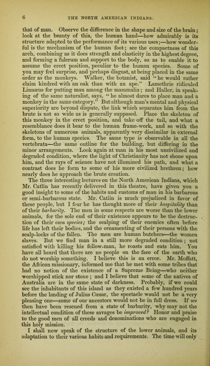 THE NORTH AMERICAN INDIANS. that of man. Observe the difference in the shape and size of the brain; look at the beauty of this, the human hand—how admirably is its structure adapted to the performance of its various uses;—how wonder- ful is the mechanism of the human foot; see the compactness of this arch, combining as it does strength and elasticity in the highest degree, and forming a fulcrum and support to the body, so as to enable it to assume the erect position, peculiar to the human species. Some of you may feel surprise, and perhaps disgust, at being placed in the same order as the monkeys. Walker, the botanist, said “he would rather claim kindred with an oak than with an ape.” Lamethrie ridiculed Linnaeus for putting man among the mammalia; and Haller, in speak- ing of the same naturalist, says, “ he almost dares to place man and a monkey in the same category.” But although man’s mental and physical superiority are beyond dispute, the link which separates him from the brute is not so wide as is generally supposed. Place the skeleton of this monkey in the erect position, and take off the tail, and what a resemblance does it bear to the human frame-work, and so with the skeletons of numerous animals, apparently very dissimilar in external form, to the human species. The same type is observable in all the vertebrata—the same outline for the building, but differing in the minor arrangements. Look again at man in his most uncivilized and degraded condition, where the light of Christianity has not shone upon him, and the rays of science have not illumined his path, and what a contrast does he form to some of his more civilized brethren; how nearly does he approach the brute creation. The three interesting lectures on the North American Indians, which Mr. Catlin has recently delivered in this theatre, have given you a good insight to some of the habits and customs of man in his barbarous or semi-barbarous state. Mr. Catlin is much prejudiced in favor of these people, but I fear he has thought more of their hospitality than of their barbarity. The men in some respects are worse than the lower animals, for the sole end of their existence appears to be the destruc- tion of their own species; the scalping of their enemies often before life has left their bodies, and the ornamenting of their persons with the scalp-locks of the fallen. The men are human butchers-—the women slaves. But we find man in a still more degraded condition; not satisfied with killing his fellow-man, he roasts and eats him. You have all heard that there are no people on the face of the earth who do not worship something. I believe this is an error. Mr. Moffatt, the African missionary, informed me that he met with some tribes that had no notion of the existence of a Supreme Being—who neither worshipped stick nor stone ; and I believe that some of the natives of Australia are in the same state of darkness. Probably, if we could see the inhabitants of this island as they existed a few hundred years before the landing of Julius Caesar, the spectacle would not be a very pleasing one—some of our ancestors would not be in full dress. If we then have been rescued from a state of barbarity, why may not the intellectual condition of these savages be improved? Honor and praise to the good men of all creeds and denominations who are engaged in this holy mission. I shall now speak of the structure of the lower animals, and its adaptation to their various habits and requirements. The time will only