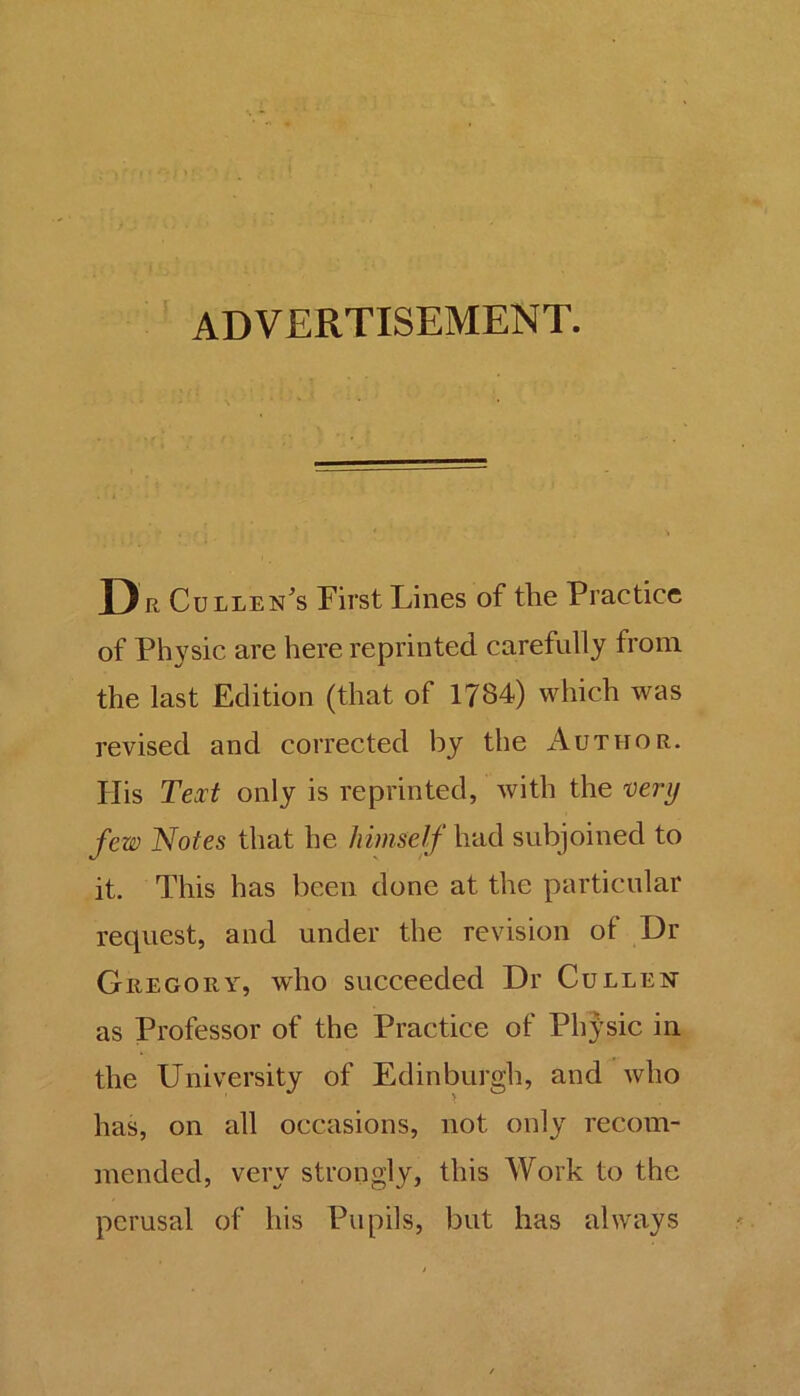 ADVERTISEMENT. D r Cullen's First Lines of the Practice of Physic are here reprinted carefully from the last Edition (that of 1784) which was revised and corrected by the Author. His Text only is reprinted, with the very few Notes that he himself had subjoined to it. This has been done at the particular request, and under the revision of Dr Gregory, who succeeded Dr Cullen as Professor of the Practice of Physic in the University of Edinburgh, and who has, on all occasions, not only recom- mended, very strongly, this Work to the perusal of his Pupils, but has always