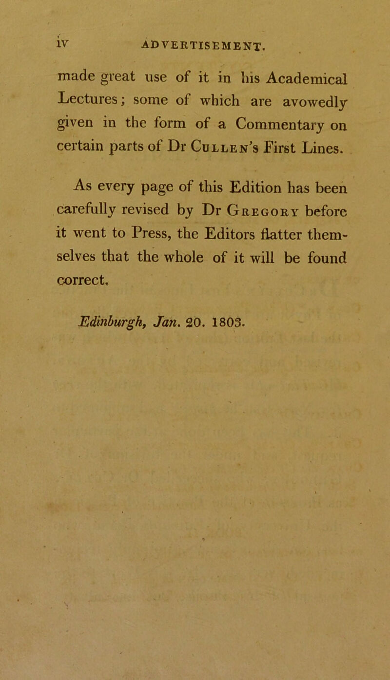 made great use of it in his Academical Lectures; some of which are avowedly given in the form of a Commentary on certain parts of Dr Cullen’s First Lines. As every page of this Edition has been carefully revised by Dr Gregory before it went to Press, the Editors flatter them- selves that the whole of it will be found correct. Edinburgh, Jan. 20. 1803.