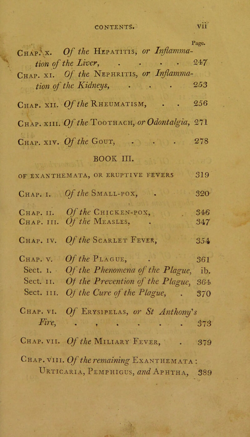 Page. tion of the Liver, .... 247 Chap. xi. Of the Nephritis, or Inflamma- tion of the Kidneys, . . . 253 Chap. xii. Of the Rheumatism, . . 256 Chap. xiii. Of the Toothach, or Odontalgia, 271 Chap. xiv. Of the Gout, . . . 278 BOOK III. OF EXANTHEMATA, OR ERUPTIVE FEVERS 319 Chap. i. Of the Small-pox, . 320 (. t Chap. ii. Of the Chicken-pox, 546 Chap. hi. Of the Measles, . 347 Chap. iv. Of the Scarlet Fever, 354 Chap. v. Of the Plague, . 361 Sect. 1. Of the Phenomena of the Plague, ib. Sect. 11. Of the Prevention of the Plague, 364 Sect. hi. OJ the Cure of the Plague, . 370 Chap. vi. Of Erysipelas, or St Anthony's Fire, 373 Chap. vii. Of the Miliary Fever, . 379 Chap. v'iii. Of the remaining Exanthemata : Urticaria, Pemphigus, and Aphtha, 389