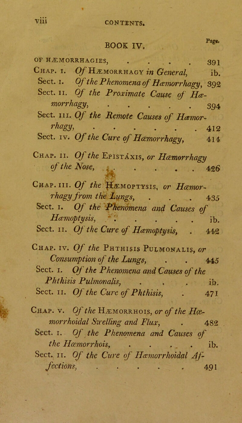 BOOK IV. Pag*. OF H^EMORRH AGIES, . ... , 391 Chap. i. O/’PEemorrhagy in General, ib. Sect. 1. Ofthe Phenomena of Hemorrhagy, 392 Sect. ii. Of the Proximate Cause of He- morrhagy 394 Sect. hi. Of the Remote Causes of Henvor- rhagy> Sect. iv. Of the Cure of Hcemorrhagy, 414 Chap. ii. Of the Epistaxis, or Hcemorrhagy of the Nose, . 1 . . . . . 426 Chap. hi. Of the !f£ffiM0PTYsis, or Hcemor- rhagy from the Lungs, . . .435 Sect. 1. Of the: Phenomena and Causes of Hemoptysis, ' . . . . ib. Sect. 11. OJ the Cure of Hemoptysis, . 442 Chap. iv. Of the Phthisis Pulmonalis, or Consumption of the Lungs, . . 445 Sect. 1. Of the Phenomena and Causes of the Phthisis Pulmonalis, . . . ib. Sect. 11. Of the Cure of Phthisis, . 471 Chap. v. Of the PLemorrhois, or of the Hce- morrhoidal Szcelling and Flux, . 482 Sect. 1. OJ the Phenomena and Causes of the Hcemorrhois, . . . . . ib. Sect. 11. Of the Cure of Hemorrhoidal Af- fections, . . . . . 491