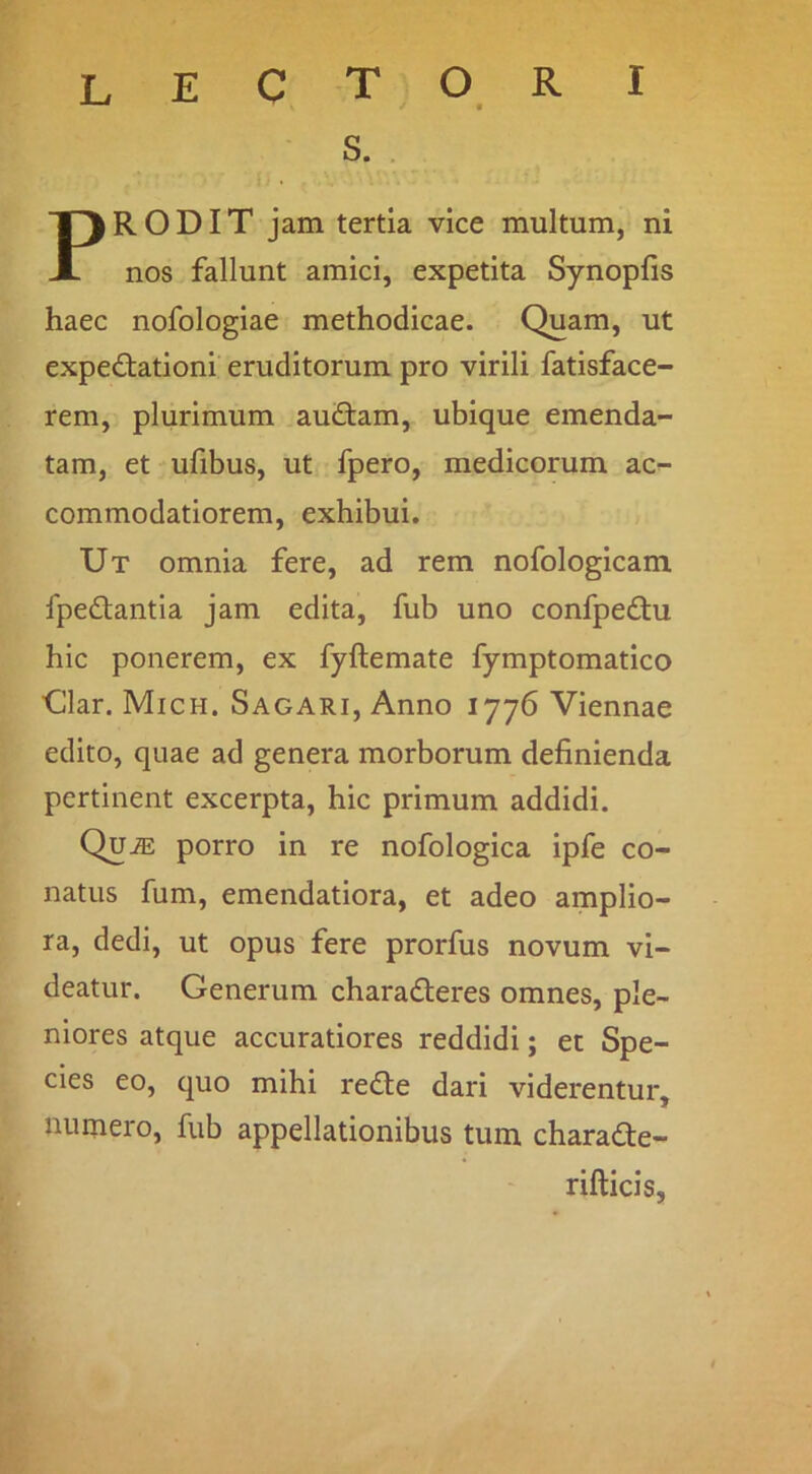s. . PRODIT jam tertia vice multum, ni nos fallunt amici, expetita Synopfis haec nofologiae methodicae. Quam, ut expedtationi eruditorum pro virili fatisface- rem, plurimum au£tam, ubique emenda- tam, et ufibus, ut fpero, medicorum ac- commodatiorem, exhibui. Ut omnia fere, ad rem nofologicam fpedlantia jam edita, fub uno confpedu hic ponerem, ex fyftemate fymptomatico ■Clar. Mich. Sagari, Anno 1776 Viennae edito, quae ad genera morborum definienda pertinent excerpta, hic primum addidi. QujE porro in re nofologica ipfe co- natus fum, emendatiora, et adeo amplio- ra, dedi, ut opus fere prorfus novum vi- deatur. Generum charaderes omnes, ple- niores atque accuratiores reddidi; et Spe- cies eo, quo mihi redie dari viderentur, munero, fub appellationibus tum charadfe- rifticis.
