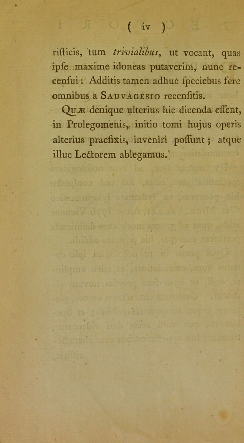 ( iv ) rifticis, tum t/vuialibus, ut vocant, quas ipfe maxime idoneas putaverim, nunc re- cenfui: Additis tamen adhuc fpeciebus fere omnibus a Sauvagesio recenfitis. QuiE denique ulterius hic dicenda eflent, in Prolegomenisy initio tomi hujus operis alterius praefixis^ unveniri pofllinc; atque illuc Leftorem ablegamus.’ k A .