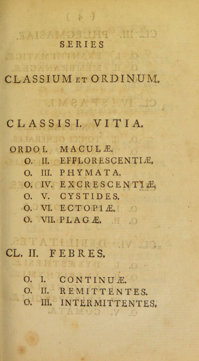 S.ERIES CLASSIUM ET ORDINUM CLASSIS I. VITIA. ORDOL MACULA. O. II. EFFLORESCENTIiE. O. III. PHYMATA. O, IV, EXGRESCENTliE, O. V. CYSTIDES. O. VI. ECTOPIjE. . O, VII. PLAG^. . . CL. II. FEBRES. o. I. CONTINUA. O. II. REMITTENTES. O. Ili. INTERMITTENTES,